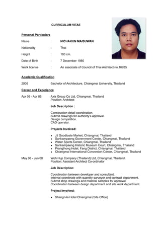 CURRICULUM VITAE
Personal Particulars
Name : NICHAKUN MAISUWAN
Nationality : Thai
Height : 180 cm.
Date of Birth : 7 December 1980
Work license : An associate of Council of Thai Architect no.10935
Academic Qualification
2005 Bachelor of Architecture, Chiangmai University, Thailand
Career and Experience
Apr 05 - Apr 06 Axis Group Co Ltd, Chiangmai, Thailand
Position: Architect
Job Description :
Construction detail coordination.
Submit drawings for authority’s approval.
Design competition.
CAD operator.
Projects Involved:
▪ JJ Goodtaste Market, Chiangmai, Thailand
▪ Sankampaeng Government Center, Chiangmai, Thailand
▪ Water Sports Center, Chiangmai, Thailand
▪ Sankampaeng Historic Museum Court, Chiangmai, Thailand
▪ Prangthong Hotel, Fang District, Chiangmai, Thailand
▪ Chiangmai International Convention Center, Chiangmai, Thailand
May 06 - Jun 08 Woh Hup Company (Thailand) Ltd, Chiangmai, Thailand.
Position: Assistant Architect Co-ordinator
Job Description:
Coordination between developer and consultant.
Internal coordinate with quantity surveyor and contract department.
Submit shop drawings and material samples for approval.
Coordination between design department and site work department.
Project Involved:
▪ Shangri-la Hotel Chiangmai (Site Office)
 