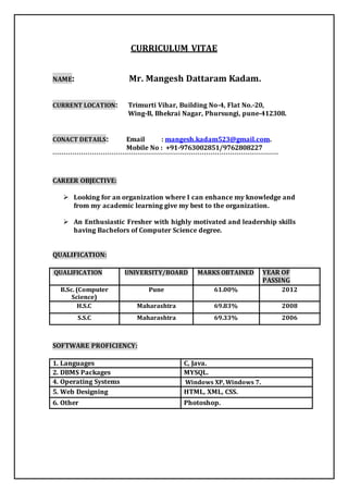 CURRICULUM VITAE 
NAME: Mr. Mangesh Dattaram Kadam. 
CURRENT LOCATION: Trimurti Vihar, Building No-4, Flat No.-20, 
Wing-B, Bhekrai Nagar, Phursungi, pune-412308. 
CONACT DETAILS: Email : mangesh.kadam523@gmail.com. 
Mobile No : +91-9763002851/9762808227 
``````````````````````````````````````````````````````````````````````````````````````````````````````` 
CAREER OBJECTIVE: 
 Looking for an organization where I can enhance my knowledge and 
from my academic learning give my best to the organization. 
 An Enthusiastic Fresher with highly motivated and leadership skills 
having Bachelors of Computer Science degree. 
QUALIFICATION: 
QUALIFICATION UNIVERSITY/BOARD MARKS OBTAINED YEAR OF 
PASSING 
B.Sc. (Computer 
Science) 
Pune 61.00% 2012 
H.S.C Maharashtra 69.83% 2008 
S.S.C Maharashtra 69.33% 2006 
SOFTWARE PROFICIENCY: 
1. Languages C, Java. 
2. DBMS Packages MYSQL. 
4. Operating Systems Windows XP, Windows 7. 
5. Web Designing HTML, XML, CSS. 
6. Other Photoshop. 
 