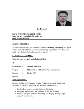 RESUME
HAFIZ MOHAMMED AZEEM UDDIN
Email ID: azeemuddin412@mail.com
Phone : +966530755006
CAREER OBJECTIVE :
To work in a challenging and demanding position in Drafting & Designing in a growth
oriented civil and architectural consulting / contracting organization where there is an
ample scope for individual and organizational growth
EXPERIENCE SUMMARY :
Total of 6 years of experience in India and KSA.
1)
Designation : Autocad Supervisor
Company : Muhammad Ali Al-Swailem Group of Companies
Location : Riyadh, KSA
Duration :
Job Responsibilities :
Presently working on Al-Dawadmi Housing Project, Al-Dawadmi, Riyadh, as a
Supervisor of Technical Department with following responsibilities.
 Handle all the activities relating drafting and designing.
 Coordinate with engineers and draftsmen to deal with drawings.
 Supervise and guide draftsmen for making and changing drawings as per
engineer's requirements.
 