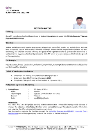 ITIL-Certified
R.NO-4744262.1207794
RAVISH SANKHYAN
Summary
Overall 7 years 2 months of solid experience of System Integration and supportt in MySQL, Postgres, VMware,
Linux and Shell Scripting.
Objective
Seeking a challenging and creative environment where I can successfully employ my analytical and technical
skills to address tactical and strategic business challenges aimed towards organizational growth. To work
relentlessly and sincerely towards achieving the goals of the organization and to gain relevant experience as
well as improve my personal skills and professional skills. My aim is to become a responsible link in the growth
of the organization.
Key Strengths
Project Analysis, Project Coordination, Installation, Deployment, Handling National and International Customer
and Delivery of the Solutions.
Technical Training and Certification
• Underwent ITIL training and Certification at Bangalore 2012
• Underwent Cisco CCNA training at Bangalore 2014.
• Completed ETCP certification in IP technology at Ericsson in 2015
Professional Experience (86 months)
1. Project Name : GCI Alaska AFG 3.4
Client : Internal
Technologies : MySQL 5.6, Virtualization and Linux.
Domain : Telecom
Date : Nov 2015 to till date
Description:
GCI Alaska AFG 3.4 is the project basically on the Authentication Federation Gateway where we need to
manage the subscriber data of about 2 million where we need to manage the subscriber profile information
and assigning the different roles to the customer care team.
We also need to optimize the Database through the optimizing Queries with EXPLAIN, Estimating Query
Performance and modifying the query based on the analysis of the execution plan.
T e l : 991004 3276( M ) ; Emai l : r avi sh. s nkh yn@ gm ai l . com; Date of B i r th: 14th A ug’ 83;
Permanent Address: 116 LIG DDA FLATS PUL PEHLAD PUR New Delhi. PAN – CBFPS5674C;
 