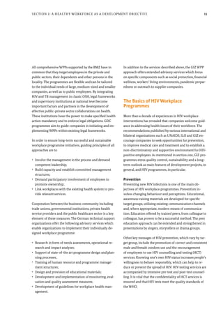 11
All comprehensive WPPs supported by the BMZ have in
common that they target employees in the private and
public sectors, their dependents and other persons in the
locality. The programmes are flexible and can be tailored
to the individual needs of large, medium-sized and smaller
companies, as well as to public employees. By integrating
HIV and TB management in classic OSH, legal frameworks
and supervisory institutions at national level become
important factors and partners in the development of
effective public-private sector collaborations on health.
These institutions have the power to make specified health
action mandatory and to enforce legal obligations. GDC
programmes aim to guide companies in initiating and im-
plementing WPPs within existing legal frameworks.
In order to ensure long-term successful and sustainable
workplace programme initiatives, guiding principles of all
approaches are to
•	 Involve the management in the process and demand
competent leadership;
•	 Build capacity and establish committed management
structures;
•	 Demand participatory involvement of employees to
promote ownership;
•	 Link workplaces with the existing health system to pro-
vide relevant services.
Cooperation between the business community including
trade unions, governmental institutions, private health
service providers and the public healthcare sector is a key
element of these measures. The German technical support
organizations offer the following advisory services which
enable organizations to implement their individually de-
signed workplace programme:
•	 Research in form of needs assessments, operational re-
search and impact analyses;
•	 Support of state-of-the art programme design and plan-
ning processes;
•	 Training of human resource and programme manage-
ment structures;
•	 Design and provision of educational materials;
•	 Development and implementation of monitoring, eval-
uation and quality assessment measures;
•	 Development of guidelines for workplace health man-
agement.
In addition to the services described above, the GIZ WPP
approach offers extended advisory services which focus
on specific components such as social protection, financial
wellness, workers’ living environments, pandemic prepar-
edness or outreach to supplier companies.
The Basics of HIV Workplace
Programmes
More than a decade of experiences in HIV workplace
interventions has revealed that companies welcome guid-
ance in addressing health issues of their workforce. The
recommendations published by various international and
bilateral organisations such as UNAIDS, ILO and GIZ en-
courage companies to seek opportunities for prevention,
to improve medical care and treatment and to establish a
non-discriminatory and supportive environment for HIV-
positive employees. As mentioned in section one, GIZ pro-
grammes stress quality control, sustainability and a long-
term outlook as main features of development projects, in
general, and HIV programmes, in particular.
Prevention
Preventing new HIV infections is one of the main ob-
jectives of HIV workplace programmes. Prevention in-
volves changing behaviour and perceptions. Educational,
awareness-raising materials are developed for specific
target groups, utilizing existing communication channels
and, where appropriate, modern means of communica-
tion. Education offered by trained peers, from colleague to
colleague, has proven to be a successful method. The peer
education approach can be extended and strengthened in
presentations by singers, storytellers or drama groups.
Other key messages of HIV prevention, which vary by tar-
get group, include the promotion of correct and consistent
male and female condom use and the encouragement
of employees to use HIV counselling and testing (HCT)
services. Knowing one’s own HIV status increases people’s
willingness to behave responsibly, which can help to re-
duce or prevent the spread of HIV. HIV testing services are
accompanied by intensive pre-test and post-test counsel-
ling. It is vital that the confidentiality of HCT services is
ensured and that HIV tests meet the quality standards of
the WHO.
Section 2: A Healthy Workforce as a Development Objective
 