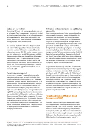 12 Section 2: A Healthy Workforce as a Development Objective
Medical care and treatment
Combating HIV starts with supplying medical services at
an early stage. There is a wide variety of corporate medical
services. Some workplaces have set up in-house treatment
services with a doctor, while others offer only first aid
in their health facility. Some enterprises cooperate with
nearby private or public health facilities.
The focal area of effective HIV care is the provision of
anti-retroviral therapy (ART) as a treatment option to
restore the health of HIV infected people. ART can also
reduce stigma around HIV. HIV-positive pregnant women
and their babies receive special ARV treatment to inhibit
the transmission of the virus during labour, delivery and
breastfeeding (PMTCT – Preventing Mother to Child
Transmission). Other focal areas in health care are risk
reduction through treatment of sexually transmitted dis-
eases (STDs), as there is a strong link between STDs and
HIV, and treatment of opportunistic infections and dis-
eases such as TB.
Human resource management
In most cases, a company’s or public institution’s hu-
man resources department is closely involved in plan-
ning, implementing and monitoring the HIV workplace
programme. It usually hosts the HIV coordinator or focal
person and is the interface between workforce and man-
agement in the form of a multi-sectoral HIV team. The
team drafts an HIV workplace policy that clarifies the
rights and duties of employees and management concern-
ing HIV. In general, the policy affirms non-discrimination
and confidentiality to HIV-positive employees and defines
the components of the workplace programme. To ensure
the successful implementation of the policy it is of utmost
importance that the document is widely communicated
and accepted by all stakeholders including managers, em-
ployees and employee representatives. The policy should
be regularly reviewed and modified to accommodate
changing circumstances.
Outreach to contractor companies and neighbouring
communities
Since companies are involved in the communities where
they operate in a number of ways, activities within the
community and partnerships with other stakeholders
and institutions are a natural option for comprehensive
corporate social responsibility (CSR) strategies. Such in-
volvement can also target HIV prevention or other health
promotion. It contributes to equity in societies where
being formally employed is a privilege and an advantage,
considering the huge size of the informal sector in devel-
oping economies. Various organisations such as the World
Bank, the International Labour Organisation (ILO) and
the Global Fund to Fight AIDS, Tuberculosis and Malaria
(GFTAM) offer funds to support company outreach activi-
ties. Most PPPs supported by GDC also targeted popula-
tion groups beyond the company workforce.
A special form of community outreach is undertaken by
larger and often multinational companies. They support
small and medium sized enterprises (SME) in their sup-
ply chain to tackle HIV. SMEs employ 50 – 70% of Africa’s
formally employed workforce and are the economic back-
bone of Africa. Outreach activities effectively scale up a
company’s response to HIV. Through the “Supply Chain”
approach men and women working in SMEs gain access
to the services they need to protect themselves from HIV.
Small and medium enterprises face the same effects of the
epidemic, but do not have the adequate resources to im-
plement comprehensive WPPs.
Targeting Small and Medium-Sized
Enterprises: AWiSA
Small and medium-sized enterprises play a key role in
reducing poverty and achieving the Millennium Devel-
opment Goals (MDGs) in African countries22
. Most of the
SMEs face several difficulties regarding workplace HIV
management, such as lack of funds and dedicated human
resources. Moreover, the struggle to stay in business affects
SMEs more than their larger counterparts and can make
HIV-related services for employees a low priority23
.
22 African Guarantee Fund for Small and Medium-sized enterprises: www.afdb.org/en/topics-and-sectors/initiatives-partnerships/
23 Rosen, S.M. et..al. 2006: The private sector and HIV/AIDS in Africa. Boston. Center of International Health and Development with the
Kenya Medical Research Center
 