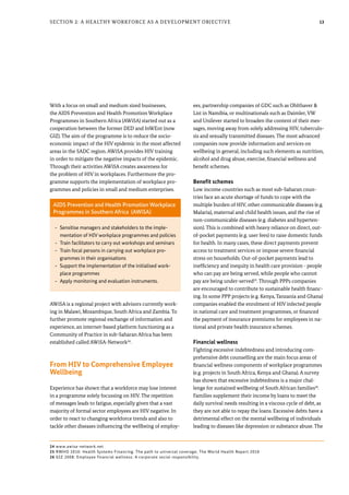 13Section 2: A Healthy Workforce as a Development Objective
With a focus on small and medium sized businesses,
the AIDS Prevention and Health Promotion Workplace
Programmes in Southern Africa (AWiSA) started out as a
cooperation between the former DED and InWEnt (now
GIZ). The aim of the programme is to reduce the socio-
economic impact of the HIV epidemic in the most affected
areas in the SADC region. AWiSA provides HIV training
in order to mitigate the negative impacts of the epidemic.
Through their activities AWiSA creates awareness for
the problem of HIV in workplaces. Furthermore the pro-
gramme supports the implementation of workplace pro-
grammes and policies in small and medium enterprises.
AWiSA is a regional project with advisors currently work-
ing in Malawi, Mozambique, South Africa and Zambia. To
further promote regional exchange of information and
experience, an internet-based platform functioning as a
Community of Practice in sub-Saharan Africa has been
established called AWiSA-Network24
.
From HIV to Comprehensive Employee
Wellbeing
Experience has shown that a workforce may lose interest
in a programme solely focussing on HIV. The repetition
of messages leads to fatigue, especially given that a vast
majority of formal sector employees are HIV negative. In
order to react to changing workforce trends and also to
tackle other diseases influencing the wellbeing of employ-
ees, partnership companies of GDC such as Ohlthaver &
List in Namibia, or multinationals such as Daimler, VW
and Unilever started to broaden the content of their mes-
sages, moving away from solely addressing HIV, tuberculo-
sis and sexually transmitted diseases. The most advanced
companies now provide information and services on
wellbeing in general, including such elements as nutrition,
alcohol and drug abuse, exercise, financial wellness and
benefit schemes.
Benefit schemes
Low income countries such as most sub-Saharan coun-
tries face an acute shortage of funds to cope with the
multiple burden of HIV, other communicable diseases (e.g.
Malaria), maternal and child health issues, and the rise of
non-communicable diseases (e.g. diabetes and hyperten-
sion). This is combined with heavy reliance on direct, out-
of-pocket payments (e.g. user fees) to raise domestic funds
for health. In many cases, these direct payments prevent
access to treatment services or impose severe financial
stress on households. Out-of-pocket payments lead to
inefficiency and inequity in health care provision - people
who can pay are being served, while people who cannot
pay are being under-served25
. Through PPPs companies
are encouraged to contribute to sustainable health financ-
ing. In some PPP projects (e.g. Kenya, Tanzania and Ghana)
companies enabled the enrolment of HIV infected people
in national care and treatment programmes, or financed
the payment of insurance premiums for employees in na-
tional and private health insurance schemes.
Financial wellness
Fighting excessive indebtedness and introducing com-
prehensive debt counselling are the main focus areas of
financial wellness components of workplace programmes
(e.g. projects in South Africa, Kenya and Ghana). A survey
has shown that excessive indebtedness is a major chal-
lenge for sustained wellbeing of South African families26
.
Families supplement their income by loans to meet the
daily survival needs resulting in a viscous cycle of debt, as
they are not able to repay the loans. Excessive debts have a
detrimental effect on the mental wellbeing of individuals
leading to diseases like depression or substance abuse. The
AIDS Prevention and Health Promotion Workplace
Programmes in Southern Africa (AWiSA)
-- Sensitise managers and stakeholders to the imple-
mentation of HIV workplace programmes and policies
-- Train facilitators to carry out workshops and seminars
-- Train focal persons in carrying out workplace pro-
grammes in their organisations
-- Support the implementation of the initialised work-
place programmes
-- Apply monitoring and evaluation instruments.
24 www.awisa-network.net
25 RWHO 2010: Health Systems Financing. The path to universal coverage; The World Health Report 2010
26 GIZ 2008: Employee financial wellness: A corporate social responsibility.
 