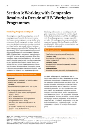 16 Section 3: Working with Companies - Results of a Decade of
HIV Workplace Programmes
Measuring Progress and Impact
Measuring impact or performance is part and parcel of
any programme and project in development coopera-
tion. Progress monitoring is also a concept familiar to the
private sector. Usually managers, in particular in the busi-
ness sector, calculate return on investment, year-on-year
growth and product sales to make informed decisions;
however, a survey conducted in 200628
indicates that only
approximately 30% of business organisations implement-
ed recognized measures for monitoring and evaluation
(M&E) of their workplace programmes. In another survey
from 201029
on donor agencies’ responses to HIV at their
workplaces, it was stated that the agencies were generally
positive about the impact of their workplace programmes
on risky behaviour. They believed that the benefits out-
weighed the costs. But only a few development organisa-
tions such as GIZ were identified as organisations having
a systematic monitoring and evaluation approach in place
to measure the impact of their workplace programme.30
Monitoring and evaluation are essential parts of work-
place programmes, particularly in the provision of quali-
fied feedback about effectiveness. Within the M&E frame-
work the workplace programme managers responsible
are tasked with regularly assessing progress on set project
outputs and goals and objectives. They also periodically
check the quality of interventions to ensure that best prac-
tice standards are maintained.
ACCA and SPAA developed guidelines and tools for
results-based monitoring of HIV workplace programmes,
which allow monitoring of achievements in the areas of
risk assessment, behaviour change and health status. This
was also included in an interactive course called “Moni-
toring & Evaluation of HIV/AIDS Workplace Programs”
designed in partnership with the Global Business Coali-
tion (2006). In 2008 this tool was amended to monitor
workplace activities to prevent malaria and TB transmis-
sion31
. Additionally, various GDC programmes developed
specific M&E tools, including the “Health Economic Model
for Employee Wellbeing Programmes (2011)” developed
on behalf of the GIZ Wellbeing Programme in Ghana, the
Cost-Benefit-Analysis (CBA) developed by ACCA in 2004
and the AWiSA Toolbox32
for small and medium enter-
prises.
Section 3: Working with Companies -
Results of a Decade of HIV Workplace
Programmes
Definition of Monitoring and Evaluation (M&E)
Monitoring:
What are we doing and what is the progress towards
achieving goals and objectives?
Evaluation:
What have we achieved? What impact have we had?
M&E helps programme implementers to:
-- Determine the extent to which the programme/
project is on track
-- Make needed corrections
-- Make informed decisions regarding operations
management and service delivery
-- Ensure the most effective and efficient use of
resources
-- Evaluate the extent to which the programme or
project is having the desired impact.
Result-based monitoring
The effectiveness is monitored on different levels:
Programme Input
What resources (funds, staff, training etc.) have been
invested in the project?
Programme Output
What activities and programmes have taken place with
committed input?
Impact Assessment
What impact did we achieve based on realized activities?
28 GBC 2006: The State of Business and HIV/AIDS, a baseline report
29 The International NGO Training and Research Centre (INTRAC) 2010: Responding to HIV and AIDS in the Workplace. Policy Brief for
International Agencies, July 2010
30 GTZ 2004: Results-based Monitoring; Guidelines for Technical Cooperation Projects and Programmes
31 http://wwww.gbcimpact.org/itcs_node/2/4/resources/2202 (Accessed on 27th February 2012)
32 The AWiSA toolbox is being constantly updated and adapted to specific target groups.
 