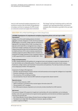 23Section 3: Working with Companies - Results of a Decade of
HIV Workplace Programmes
ment of a well-monitored workplace programme in vari-
ous African countries. After the initial conceptualization
of workplace activities for employees, the PPPs focused
on community outreach and supply chain involvement.
The Lafarge “road map” monitoring system, as well as the
company’s strict reporting enforcement, can be seen as
exemplary. More information is provided in the case study
below.
CASE STUDY: Africa-Wide Health Management of the Lafarge Group
LAFARGE: Development of comprehensive workplace programme policies and road maps as M&E
instruments35
Lafarge is one of the world’s leading producers of cement,
aggregates, concrete, and gypsum. In 2011, the Group employed
90.000 people in 76 countries. Lafarge made the commitment to
fighting HIV in Sub-Saharan Africa in 2001. According to their
approach, which treats HIV as a management issue, Lafarge in-
volved local managers, employees and local service organizations.
Lafarge started partnerships with the Global Business Coalition
on Health and former GTZ in order to develop comprehensive
workplace programme policies. Mbeya Cement in Tanzania was
among the first Lafarge companies to start a workplace programme
in 2002 supported by ACCA on behalf of the BMZ (2002 – 2007).
Design and Implementation
In 2003, Lafarge published its HIV guidelines for management teams and employees to support the implementation of
non-discrimination and confidentiality policies. The policies were adapted to the national context of each company.
Furthermore, Lafarge created a road map based on local practices and experiences. The road map monitors and evaluates
all of Lafarge group members’ HIV programmes.
Components of Lafarge’s HIV programme:
-- Education: educational literature and peer educators who build awareness and encourage their colleagues to act responsibly
-- Prevention: distribution of free condoms
-- Free, anonymous, HIV counselling and testing
-- Care and treatment: free anti-retroviral (ARV) medication and opportunistic disease treatment
Reported outcome
As a result of these measures, in 2007:
-- 100% of employees in sub-Saharan Africa received regular information about HIV
-- 75% participated in HCT campaigns,
-- Over 2000 people (employees, dependants and community members) benefited from ARV treatment.
Way forward
The success of Lafarge’s HIV programme is largely due to partnerships with various stakeholders such as employees,
families, trade unions, governmental and non-governmental organisations and international and bilateral organisations.
The Group has partnered with
-- GIZ in Kenya (Bamburi Cement), Malawi (Portland Cement) and Nigeria (Ashaka Cement)
-- The Global Fund to Fight AIDS, TB and Malaria in Cameroon, Uganda and Malawi
-- USAID in Uganda and Nigeria
35 www.gbcimpact.org
 
