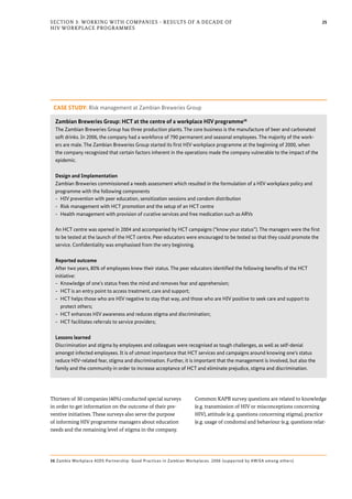 25Section 3: Working with Companies - Results of a Decade of
HIV Workplace Programmes
Thirteen of 30 companies (40%) conducted special surveys
in order to get information on the outcome of their pre-
ventive initiatives. These surveys also serve the purpose
of informing HIV programme managers about education
needs and the remaining level of stigma in the company.
Common KAPB survey questions are related to knowledge
(e.g. transmission of HIV or misconceptions concerning
HIV), attitude (e.g. questions concerning stigma), practice
(e.g. usage of condoms) and behaviour (e.g. questions relat-
CASE STUDY: Risk management at Zambian Breweries Group
Zambian Breweries Group: HCT at the centre of a workplace HIV programme36
The Zambian Breweries Group has three production plants. The core business is the manufacture of beer and carbonated
soft drinks. In 2006, the company had a workforce of 790 permanent and seasonal employees. The majority of the work-
ers are male. The Zambian Breweries Group started its first HIV workplace programme at the beginning of 2000, when
the company recognized that certain factors inherent in the operations made the company vulnerable to the impact of the
epidemic.
Design and Implementation
Zambian Breweries commissioned a needs assessment which resulted in the formulation of a HIV workplace policy and
programme with the following components
-- HIV prevention with peer education, sensitization sessions and condom distribution
-- Risk management with HCT promotion and the setup of an HCT centre
-- Health management with provision of curative services and free medication such as ARVs
An HCT centre was opened in 2004 and accompanied by HCT campaigns (“know your status”). The managers were the first
to be tested at the launch of the HCT centre. Peer educators were encouraged to be tested so that they could promote the
service. Confidentiality was emphasised from the very beginning.
Reported outcome
After two years, 80% of employees knew their status. The peer educators identified the following benefits of the HCT
initiative:
-- Knowledge of one’s status frees the mind and removes fear and apprehension;
-- HCT is an entry point to access treatment, care and support;
-- HCT helps those who are HIV negative to stay that way, and those who are HIV positive to seek care and support to
protect others;
-- HCT enhances HIV awareness and reduces stigma and discrimination;
-- HCT facilitates referrals to service providers;
Lessons learned
Discrimination and stigma by employees and colleagues were recognised as tough challenges, as well as self-denial
amongst infected employees. It is of utmost importance that HCT services and campaigns around knowing one’s status
reduce HIV-related fear, stigma and discrimination. Further, it is important that the management is involved, but also the
family and the community in order to increase acceptance of HCT and eliminate prejudice, stigma and discrimination.
36 Zambia Workplace AIDS Partnership: Good Practices in Zambian Workplaces. 2006 (supported by AWiSA among others)
 