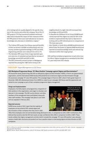 26 Section 3: Working with Companies - Results of a Decade of
HIV Workplace Programmes
ed to testing) and are usually adapted to the specific situa-
tion in the country and within the company. Ten of the 13
PPP projects (77%) that monitored misbelief and knowl-
edge levels evaluated the impact of their measures within
the PPP period of three years and indicated an increase in
knowledge and a decrease in misbeliefs or stigma.37
•	 The Unilever PPP project from Kenya reported that 80%
of their tea farmers (120.000 including family and com-
munity members) gained knowledge on HIV and AIDS.
Stigmatizing attitudes were reduced from 12% to 7%.
•	 The Heineken PPP project from Congo reported a gen-
eral reduction of misbeliefs and specified an increase of
knowledge around HIV and AIDS of 60%.
•	 The PPP community outreach project in Madagascar
reported that among the 7.000 visitors living in the
neighbourhood of a night club, 22% increased their
knowledge on HIV and AIDS.
•	 In Namibia the Ohlthaver & List Group (50.000 benefi-
ciaries) reported that stigma was reduced. 92% of the
workforce expressed that they had no objections to
working with an HIV infected person in comparison to
79% three years prior.
•	 Also, Daimler in South Africa (60.000 beneficiaries) and
James Finley Tea Estates in Uganda (8.000 beneficiaries)
reported increased knowledge levels and reduced stig-
matisation within their target groups.
GIZ itself has workplace programmes in each of its coun-
try offices. Stigma management is exemplarily described
in a case study from GIZ in Kenya.
37 It is difficult to attribute knowledge increase to workplace programmes alone other sources such as TV, radio, internet, newspaper etc
also provide information.
38 GDC Kenya: Result-based evaluation study of the Kenyan GDC health-promotion and HIV and AIDS WPP. 2011
CASE STUDY: Stigma Management at GIZ Kenya
GIZ Workplace Programme Kenya: ‘If I Were Positive’ Campaign against Stigma and Discrimination38
All around the world, people living with HIV are affected by stigma and discrimination. AIDES, a French non-governmental
organization, and the International AIDS Society (IAS) joined forces to denounce stigma and discrimination through
the awareness campaign ‘If I were HIV-positive’. This campaign began in France in 2007, where it had a great impact. In
December 2009, GIZ obtained permission from AIDES to create its own campaign. GIZ Kenya used this opportunity and
started its own campaign as part of their workplace programme stigma management.
Design and Implementation
Employees of all GIZ projects and programmes, irrespective of
their positions in the organisation, were eager to volunteer and
take part in the campaign. The GIZ country director and other
members of the management team participated, along with
other staff members. This campaign took place in June 2010
and was repeated in February 2011.
Reported outcome
KAPB Survey results of 2011 report that the majority of
employees are less afraid of HIV-related stigma and
discrimination at their workplace than they were in 2007.
76% of the employees were not worried about being dismissed in 2011, in comparison to 12% in 2007. Furthermore, they
believed that sensitive data like HIV test results are kept confidential (2011 96% in comparison to 83% in 2007). These
results validate that stigma management activities (which included the campaign “If I were HIV positive”, peer educator
sessions, health talks, brochures and posters) can have a positive impact on decreasing stigma and discrimination at GDC
workplaces.
 