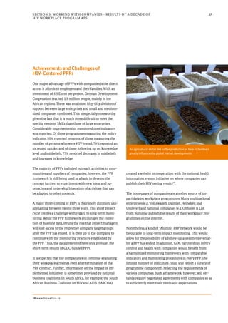 27Section 3: Working with Companies - Results of a Decade of
HIV Workplace Programmes
Achievements and Challenges of
HIV-Centered PPPs
One major advantage of PPPs with companies is the direct
access it affords to employees and their families. With an
investment of 5.5 Euros per person, German Development
Cooperation reached 1.9 million people, mainly in the
African regions. There was an almost fifty-fifty division of
support between large enterprises and small and medium-
sized companies combined. This is especially noteworthy
given the fact that it is much more difficult to meet the
specific needs of SMEs than those of large enterprises.
Considerable improvement of monitored core indicators
was reported. Of those programmes measuring the policy
indicator, 95% reported progress; of those measuring the
number of persons who were HIV-tested, 79% reported an
increased uptake; and of those following up on knowledge
level and misbeliefs, 77% reported decreases in misbeliefs
and increases in knowledge.
The majority of PPPs included outreach activities to com-
munities and suppliers of companies; however, the PPP
framework is still being used as a basis to develop the
concept further, to experiment with new ideas and ap-
proaches and to develop blueprints of activities that can
be adapted to other contexts.
A major short-coming of PPPs is their short duration, usu-
ally lasting between two to three years. This short project
cycle creates a challenge with regard to long-term moni-
toring. While the PPP framework encourages the collec-
tion of baseline data, it runs the risk that project managers
will lose access to the respective company target groups
after the PPP has ended. It is then up to the company to
continue with the monitoring practices established by
the PPP. Thus, the data presented here only provides the
short-term results of GDC-funded PPPs.
It is expected that the companies will continue evaluating
their workplace activities even after termination of the
PPP contract. Further, information on the impact of im-
plemented initiatives is sometimes provided by national
business coalitions. In South Africa, for example, the South
African Business Coalition on HIV and AIDS (SABCOA)
created a website in cooperation with the national health
information system initiative on where companies can
publish their HIV testing results39
.
The homepages of companies are another source of im-
pact data on workplace programmes. Many multinational
enterprises (e.g. Volkswagen, Daimler, Heineken and
Unilever) and national companies (e.g. Olthaver & List
from Namibia) publish the results of their workplace pro-
grammes on the internet.
Nonetheless, a kind of “Alumni” PPP network would be
favourable to long-term impact monitoring. This would
allow for the possibility of a follow-up assessment even af-
ter a PPP has ended. In addition, GDC partnerships in HIV
control and health with companies would benefit from
a harmonized monitoring framework with comparable
indicators and monitoring procedures in every PPP. The
limited number of indicators could still reflect a variety of
programme components reflecting the requirements of
various companies. Such a framework, however, will cer-
tainly require negotiated agreements with companies so as
to sufficiently meet their needs and expectations.
39 www.bizwell.co.za
An agricultural sector like coffee production as here in Zambia is
greatly influenced by global market developments
 