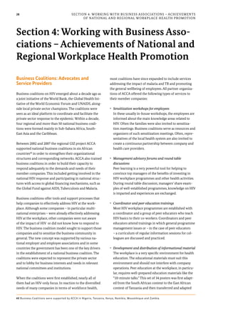 28
Business Coalitions: Advocates and
Service Providers
Business coalitions on HIV emerged about a decade ago as
a joint initiative of the World Bank, the Global Health Ini-
tiative of the World Economic Forum and UNAIDS, along-
side local private sector champions. The coalitions were
seen as an ideal platform to coordinate and facilitate the
private sector response to the epidemic. Within a decade,
four regional and more than 50 national business coali-
tions were formed mainly in Sub-Sahara Africa, South-
East Asia and the Caribbean.
Between 2002 and 2007 the regional GIZ project ACCA
supported national business coalitions in six African
countries40
in order to strengthen their organizational
structures and corresponding networks. ACCA also trained
business coalitions in order to build their capacity to
respond adequately to the demands and needs of their
member companies. This included getting involved in the
national HIV response and participating in national struc-
tures with access to global financing mechanisms, such as
the Global Fund against AIDS, Tuberculosis and Malaria.
Business coalitions offer tools and support processes that
help companies to effectively address HIV at the work-
place. Although some companies – in particular multi-
national enterprises – were already effectively addressing
HIV at the workplace, other companies were not aware
of the impact of HIV or did not know how to respond to
HIV. The business coalition model sought to support those
companies and to sensitize the business community in
general. The new concept was supported by various na-
tional employer and employee associations and in some
countries the government has been one of the key drivers
in the establishment of a national business coalition. The
coalitions were expected to represent the private sector
and to lobby for business interests and needs in relevant
national committees and institutions.
When the coalitions were first established, nearly all of
them had an HIV-only focus. In reaction to the diversified
needs of many companies in terms of workforce health,
most coalitions have since expanded to include services
addressing the impact of malaria and TB and promoting
the general wellbeing of employees. All partner organiza-
tions of ACCA offered the following types of services to
their member companies:
•	 Sensitization workshops for employees
In these usually in-house workshops, the employees are
informed about the main knowledge areas related to
HIV. Often the families were also invited to sensitiza-
tion meetings. Business coalitions serve as resources and
organizers of such sensitization meetings. Often, repre-
sentatives of the local health system are also invited to
create a continuous partnership between company and
health care providers.
•	 Management advisory forums and round table
discussions
Peer learning is a very powerful tool for helping to
convince top managers of the benefits of investing in
HIV workplace programmes and other health activities.
During round table discussion, managers’ share exam-
ples of well-established programmes, knowledge on HIV
is imparted and experiences are exchanged.
•	 Coordinator and peer education trainings
Most HIV workplace programmes are established with
a coordinator and a group of peer educators who teach
HIV basics to their co-workers. Coordinators and peer
educators attend trainings in which general programme
management issues or – in the case of peer educators
– a curriculum of regular information sessions for col-
leagues are discussed and practiced.
•	 Development and distribution of informational material
The workplace is a very specific environment for health
education. The educational materials must suit this
environment and should not interfere with company
operations. Peer education at the workplace, in particu-
lar, requires well-prepared education materials like the
“10-minute talks.” This set of 34 posters was first adapt-
ed from the South African context to the East African
context of Tanzania and then transferred and adapted
Section 4: Working with Business Associations – Achievements
of National and Regional Workplace Health Promotion
Section 4: Working with Business Asso-
ciations – Achievements of National and
Regional Workplace Health Promotion
40 Business Coalitions were supported by ACCA in Nigeria, Tanzania, Kenya, Namibia, Mozambique and Zambia.
 