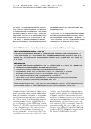 33Section 4: Working with Business Associations – Achievements
of National and Regional Workplace Health Promotion
The regional EABC support strengthened the legitimacy
of the national focal point organizations. The Federation
of Ugandan Employers (FuE), for example, - focal point or-
ganization of the private sector in Uganda – was officially
mandated and called upon by the government to contrib-
ute to the development of the national strategy on HIV.
Other benefits are reported from Rwanda and Burundi,
where national focal point organizations were mobilized
by their governments to start HIV prevention and health
promotion initiatives.
The activities of the East African Business Council are good-
practice examples highlighting the advantages of intercon-
necting the national and regional levels. The Regional CEO
Testing conducted in 2010 in all EAC partner states provides
an impression of the potential of regional action.
CASE STUDY: East African Business Council - Interconnecting National and Regional Interventions
Design and implementation of the ‘CEO Testing Day’
In an effort to stimulate corporate response to the HIV pandemic, EABC, supported by SPAA, organized a regional CEO
Testing Day in November 2010. The one-day event, which marked a significant milestone to increasing the private sector’s
response to HIV on a region-wide basis, was simultaneously carried out in all five EAC partner states’ capital cities, as well
as on Zanzibar.
Reported outcome
The event was viewed as an overwhelming success – over 350 CEOs were tested at the six different sites. The added value
of this regionally coordinated private sector activity was described as follows:
-- Promotion of role modelling and peer learning among the regional business community;
-- Connecting a social cause of action with regional self-marketing and PR opportunities for companies;
-- Leveraging of regional reputation of EABC and EAC to motivate and accelerate national action;
-- Access to additional resources, as well as improved utilization of those resources;
-- Effective way to increase awareness of business leaders around workplace health opportunities and challenges;
-- Opportunity to collaborate more closely with the media on health topics.
Further, the regional event provided a unique platform for business leaders and government officials to discuss openly both
opportunities and challenges for addressing workplace health needs on both the national and regional levels.
Although SPAA started its activities only in 2008, there is
already evidence that regional exchange and discussions
are an effective means of coordinating the formerly frag-
mented private sector and help business associations to
link wellbeing issues at the workplace with occupational
health and safety and the better-funded HIV and TB sec-
tors. It can be expected that the EABC Regional Working
Group on HIV and Health in cooperation with its network
of focal point organizations, will be in a better position
to respond to future challenges that lay ahead in the
processes leading up to a common market in East Africa.
Increased labour movement as one example in the region
will create a host of health-related challenges requiring
practical solutions, including cross-border transmission
of disease or portability of health insurance schemes. A
coordinated private sector can contribute to the harmoni-
zation process of existing political systems, policies, strate-
gies and legislation with regard to the prevention, treat-
ment and control of HIV or communicable diseases. One
success was marked in 2011 when workplace issues were
integrated by the EABC and its Regional Working Group
into the new EAC HIV Bill, legislation that is currently be-
ing discussed in the EAC legislative assembly.
 