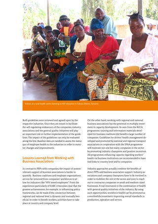 35
Both guidelines were reviewed and agreed upon by the
respective industries. Since they are meant to facilitate
the self-regulating endeavours of the companies, industry
associations and the general quality initiatives will play
an important role in further implementation of the guide-
lines. The impact of the guidelines can only be evaluated
along the line. Baseline data are needed to assess the status
quo of employee health in the industries in order to moni-
tor changes and improvements.
Lessons Learned from Working with
Business Associations
In contrast to PPPs with companies, the impact of system-
relevant support of business associations is harder to
quantify. Business coalitions and employer organizations
are too far removed from companies’ workforces to al-
low for indicators like “HIV tested employees”. From the
experiences particularly of EABC it becomes clear that the
greatest achievements, for example, in influencing policy
frameworks, can be made if the connection between
regional and national level is dynamic and mutually ben-
eficial. In order to benefit workers, activities have to take
place at country and company level.
On the other hand, working with regional and national
business associations has the potential to multiply invest-
ment in capacity development. As seen from the ACCA
programme, training and information materials devel-
oped for business coalitions did benefit a large number of
companies. Guidelines for drivers’ health management de-
veloped and promoted by national and regional transport
associations in cooperation with the SPAA programme
will motivate not one but many companies in the sector
by promoting industry champions and positive incentives.
All programmes enhancing capacity regarding workers’
health via business institutions are recommended to have
tied links to country level and to companies.
Industry approaches actually combine the benefits of
direct PPPs and business association support. Industry as-
sociations and company champions have to be involved in
order to mobilize the rest of the sector and even to reach
out to contractor companies or small and medium-sized
businesses. A real innovation is the combination of health
with general quality initiatives of the industry. By using
such opportunities, workforce health can be promoted as
a worthwhile investment improving overall standards in
production, operation and service.
Section 3: Working with Companies - Results of a Decade of
HIV Workplace Programmes
Visitors at a rural health centre listening to HIV education in Tukuyu District, Tanzania
 
