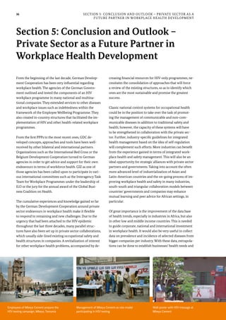 36
From the beginning of the last decade, German Develop-
ment Cooperation has been very influential regarding
workplace health. The agencies of the German Govern-
ment outlined and tested the components of an HIV
workplace programme in many national and multina-
tional companies. They extended services to other diseases
and workplace issues such as indebtedness within the
framework of the Employee Wellbeing Programme. They
also created in-country structures that facilitated the im-
plementation of HIV and other health-related workplace
programmes.
From the first PPPs to the most recent ones, GDC de-
veloped concepts, approaches and tools have been well-
received by other bilateral and international partners.
Organizations such as the International Red Cross or the
Belgium Development Cooperation turned to German
agencies in order to get advice and support for their own
endeavours in terms of workforce health. GIZ as one of
those agencies has been called upon to participate in vari-
ous international committees such as the Interagency Task
Team for Workplace Programmes under the leadership of
ILO or the jury for the annual award of the Global Busi-
ness Coalition on Health.
The cumulative experiences and knowledge gained so far
by the German Development Cooperation around private
sector endeavours in workplace health make it flexible
to respond to remaining and new challenges. Due to the
urgency that had been attached to the HIV epidemic
throughout the last three decades, many parallel struc-
tures have also been set up in private sector collaborations,
which usually side-lined existing occupational safety and
health structures in companies. A revitalization of interest
for other workplace health problems, accompanied by de-
creasing financial resources for HIV-only programmes, ne-
cessitates the consolidation of approaches that will force
a review of the existing structures, so as to identify which
ones are the most sustainable and promise the greatest
success.
Classic national control systems for occupational health
could be in the position to take over the task of promot-
ing the management of communicable and non-com-
municable diseases in addition to traditional safety and
health; however, the capacity of these systems will have
to be strengthened in collaboration with the private sec-
tor. Further, industry-specific guidelines for integrated
health management based on the idea of self-regulation
will complement such efforts. More industries can benefit
from the experience gained in terms of integrated work-
place health and safety management. This will also be an
ideal opportunity for strategic alliances with private sector
partners and governments. Taking into account the often
more advanced level of industrialization of Asian and
Latin-American countries and the on-going process of im-
proving workplace health and safety in many industries,
south-south and triangular collaboration models between
countries’ governments and companies may enhance
mutual learning and peer advice for African settings, in
particular.
Of great importance is the improvement of the data base
of health trends, especially in industries in Africa, but also
in other low and middle income countries. This is needed
to guide corporate, national and international investment
in workplace health. It would also be very useful to collect
data on prevalence and incidence of selected diseases from
bigger companies per industry. With these data, extrapola-
tions can be done to establish businesses’ health needs and
Section 5: Conclusion and Outlook – Private Sector as a
Future Partner in Workplace Health Development
Section 5: Conclusion and Outlook –
Private Sector as a Future Partner in
Workplace Health Development
Employees of Mbeya Cement prepare the
HIV testing campaign, Mbeya, Tanzania
Management of Mbeya Cement as role model
participating in HIV testing
Wall poster with HIV message at
Mbeya Cement
 