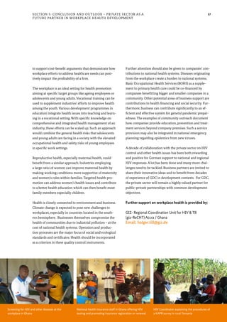 37
to support cost-benefit arguments that demonstrate how
workplace efforts to address healthcare needs can posi-
tively impact the profitability of a firm.
The workplace is an ideal setting for health promotion
aiming at specific target groups like ageing employees or
adolescents and young adults. Vocational training can be
used to supplement industries’ efforts to improve health
among the youth. Various development programmes in
education integrate health issues into teaching and learn-
ing in a vocational setting. With specific knowledge on
comprehensive and integrated health management of an
industry, these efforts can be scaled up. Such an approach
would combine the general health risks that adolescents
and young adults are facing in a society with the elevated
occupational health and safety risks of young employees
in specific work settings.
Reproductive health, especially maternal health, could
benefit from a similar approach. Industries employing
a large ratio of women can improve maternal health by
making working conditions more supportive of maternity
and women’s roles within families. Targeted health pro-
motion can address women’s health issues and contribute
to a better health education which can then benefit most
family members especially children.
Health is closely connected to environment and business.
Climate change is expected to pose new challenges to
workplaces, especially in countries located in the south-
ern hemisphere. Businesses themselves compromise the
health of communities due to industrial pollution – at the
cost of national health systems. Operation and produc-
tion processes are the major focus of social and ecological
standards and certificates. Health should be incorporated
as a criterion in these quality control instruments.
Further attention should also be given to companies’ con-
tributions to national health systems. Diseases originating
from the workplace create a burden to national systems.
Basic Occupational Health Services (BOHS) as a supple-
ment to primary health care could be co-financed by
companies benefitting bigger and smaller companies in a
community. Other potential areas of business support are
contributions to health financing and social security. Fur-
thermore, business can contribute significantly to an ef-
ficient and effective system for general pandemic prepar-
edness. The examples of community outreach document
how companies provide education, prevention and treat-
ment services beyond company premises. Such a service
provision may also be integrated in national emergency
planning regarding epidemics from new viruses.
A decade of collaboration with the private sector on HIV
control and other health issues has been both rewarding
and positive for German support to national and regional
HIV responses. A lot has been done and many more chal-
lenges need to be tackled. Business partners are invited to
share their innovative ideas and to benefit from decades
of experience of GDC in development contexts. For GDC,
the private sector will remain a highly valued partner for
public-private partnerships with common development
objectives.
Further support on workplace health is provided by:
GIZ- Regional Coordination Unit for HIV & TB
(giz-ReCHT) Accra / Ghana
Email: holger.till@giz.de
Section 5: Conclusion and Outlook – Private Sector as a
Future Partner in Workplace Health Development
Screening for HIV and other diseases at the
workplace in Ghana
National health insurance staff in Ghana offering HIV
testing and promoting insurance registration or renewal
HIV Coordinator explaining the procedures of
a KAPB survey in rural Tanzania
 