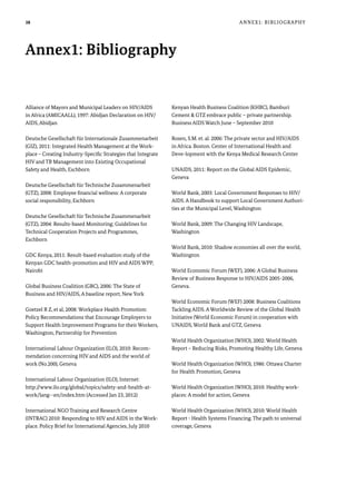 38
Alliance of Mayors and Municipal Leaders on HIV/AIDS
in Africa (AMICAALL), 1997: Abidjan Declaration on HIV/
AIDS, Abidjan
Deutsche Gesellschaft für Internationale Zusammenarbeit
(GIZ), 2011: Integrated Health Management at the Work-
place – Creating Industry-Specific Strategies that Integrate
HIV and TB Management into Existing Occupational
Safety and Health, Eschborn
Deutsche Gesellschaft für Technische Zusammenarbeit
(GTZ), 2008: Employee financial wellness: A corporate
social responsibility, Eschborn
Deutsche Gesellschaft für Technische Zusammenarbeit
(GTZ), 2004: Results-based Monitoring; Guidelines for
Technical Cooperation Projects and Programmes,
Eschborn
GDC Kenya, 2011: Result-based evaluation study of the
Kenyan GDC health-promotion and HIV and AIDS WPP,
Nairobi
Global Business Coalition (GBC), 2006: The State of
Business and HIV/AIDS, A baseline report, New York
Goetzel R Z, et al, 2008: Workplace Health Promotion:
Policy Recommendations that Encourage Employers to
Support Health Improvement Programs for their Workers,
Washington, Partnership for Prevention
International Labour Organization (ILO), 2010: Recom-
mendation concerning HIV and AIDS and the world of
work (No.200), Geneva
International Labour Organization (ILO), Internet:
http://www.ilo.org/global/topics/safety-and-health-at-
work/lang--en/index.htm (Accessed Jan 23, 2012)
International NGO Training and Research Centre
(INTRAC) 2010: Responding to HIV and AIDS in the Work-
place. Policy Brief for International Agencies, July 2010
Kenyan Health Business Coalition (KHBC), Bamburi
Cement & GTZ embrace public – private partnership.
Business AIDS Watch June – September 2010
Rosen, S.M. et. al. 2006: The private sector and HIV/AIDS
in Africa. Boston. Center of International Health and
Deve-lopment with the Kenya Medical Research Center
UNAIDS, 2011: Report on the Global AIDS Epidemic,
Geneva
World Bank, 2003: Local Government Responses to HIV/
AIDS. A Handbook to support Local Government Authori-
ties at the Municipal Level, Washington
World Bank, 2009: The Changing HIV Landscape,
Washington
World Bank, 2010: Shadow economies all over the world,
Washington
World Economic Forum (WEF), 2006: A Global Business
Review of Business Response to HIV/AIDS 2005-2006,
Geneva.
World Economic Forum (WEF) 2008: Business Coalitions
Tackling AIDS. A Worldwide Review of the Global Health
Initiative (World Economic Forum) in cooperation with
UNAIDS, World Bank and GTZ, Geneva
World Health Organization (WHO), 2002: World Health
Report – Reducing Risks, Promoting Healthy Life, Geneva
World Health Organization (WHO), 1986: Ottawa Charter
for Health Promotion, Geneva
World Health Organization (WHO), 2010: Healthy work-
places: A model for action, Geneva
World Health Organization (WHO), 2010: World Health
Report - Health Systems Financing. The path to universal
coverage, Geneva
Annex1: Bibliography
Annex1: Bibliography
 