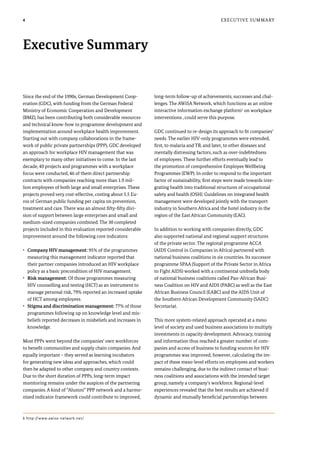 4
Since the end of the 1990s, German Development Coop-
eration (GDC), with funding from the German Federal
Ministry of Economic Cooperation and Development
(BMZ), has been contributing both considerable resources
and technical know-how to programme development and
implementation around workplace health improvement.
Starting out with company collaborations in the frame-
work of public private partnerships (PPP), GDC developed
an approach for workplace HIV management that was
exemplary to many other initiatives to come. In the last
decade, 49 projects and programmes with a workplace
focus were conducted, 46 of them direct partnership
contracts with companies reaching more than 1.9 mil-
lion employees of both large and small enterprises. These
projects proved very cost-effective, costing about 5.5 Eu-
ros of German public funding per capita on prevention,
treatment and care. There was an almost fifty-fifty divi-
sion of support between large enterprises and small and
medium-sized companies combined. The 30 completed
projects included in this evaluation reported considerable
improvement around the following core indicators:
•	 Company HIV management: 95% of the programmes
measuring this management indicator reported that
their partner companies introduced an HIV workplace
policy as a basic precondition of HIV management.
•	 Risk management: Of those programmes measuring
HIV counselling and testing (HCT) as an instrument to
manage personal risk, 79% reported an increased uptake
of HCT among employees.
•	 Stigma and discrimination management: 77% of those
programmes following up on knowledge level and mis-
beliefs reported decreases in misbeliefs and increases in
knowledge.
Most PPPs went beyond the companies’ own workforces
to benefit communities and supply chain companies. And
equally important – they served as learning incubators
for generating new ideas and approaches, which could
then be adapted to other company and country contexts.
Due to the short duration of PPPs, long-term impact
monitoring remains under the auspices of the partnering
companies. A kind of “Alumni” PPP network and a harmo-
nized indicator framework could contribute to improved,
long-term follow-up of achievements, successes and chal-
lenges. The AWiSA Network, which functions as an online
interactive information exchange platform1
on workplace
interventions , could serve this purpose.
GDC continued to re-design its approach to fit companies’
needs. The earlier HIV-only programmes were extended,
first, to malaria and TB, and later, to other diseases and
mentally distressing factors, such as over-indebtedness
of employees. These further efforts eventually lead to
the promotion of comprehensive Employee Wellbeing
Programmes (EWP). In order to respond to the important
factor of sustainability, first steps were made towards inte-
grating health into traditional structures of occupational
safety and health (OSH). Guidelines on integrated health
management were developed jointly with the transport
industry in Southern Africa and the hotel industry in the
region of the East African Community (EAC).
In addition to working with companies directly, GDC
also supported national and regional support structures
of the private sector. The regional programme ACCA
(AIDS Control in Companies in Africa) partnered with
national business coalitions in six countries. Its successor
programme SPAA (Support of the Private Sector in Africa
to Fight AIDS) worked with a continental umbrella body
of national business coalitions called Pan-African Busi-
ness Coalition on HIV and AIDS (PABC) as well as the East
African Business Council (EABC) and the AIDS Unit of
the Southern African Development Community (SADC)
Secretariat.
This more system-related approach operated at a meso
level of society and used business associations to multiply
investments in capacity development. Advocacy, training
and information thus reached a greater number of com-
panies and access of business to funding sources for HIV
programmes was improved; however, calculating the im-
pact of these meso-level efforts on employees and workers
remains challenging, due to the indirect contact of busi-
ness coalitions and associations with the intended target
group, namely a company’s workforce. Regional-level
experiences revealed that the best results are achieved if
dynamic and mutually beneficial partnerships between
Executive Summary
Executive Summary
1 http://www.awisa-network.net/
 