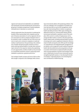 5
Theatre scenes on HIV testing at the AWiSA partner Formex Industries in the production sites Markman and Korsten in Port Elisabeth,
South Africa
Executive Summary
regional and national level stakeholders are established
and maintained. Activities benefitting the envisioned tar-
get group of workplace programmes, namely employees,
ultimately have to take place at country level.
Industry approaches have the potential of combining the
benefits of direct partnerships with companies and sup-
port of business associations. In such an approach, the sec-
tor’s associations as well as company champions have to
be involved in order to mobilize the rest of the sector and
even to reach out to contractor companies or small and
medium-sized businesses. Very promising is the combina-
tion of health with general quality initiatives of the in-
dustry which go beyond health to include other technical
topics relevant to the respective industry. By capitalizing
on such opportunities, workforce health can be promoted
as a worthwhile investment critical to improving overall
standards in production, operation and service.
The workplace health concepts and tools of GDC are flex-
ible enough to respond to new challenges while continu-
ing to innovatively address still-perplexing problems. One
such new challenge is the consolidation of parallel struc-
tures that have been set up for HIV management, which
have side-lined existing efforts to bolster occupational
health and safety provisions. Other topics needing to be
addressed include non-communicable diseases (NCDs),
environment and health or pandemic control. The work-
place offers access to a variety of target groups, such as
young and older workers or women, who have particular
health-related needs, including maternal health. Vocation-
al training can be used to supplement industries’ efforts to
improve health among the youth. With specific knowledge
on comprehensive and integrated health management of
an industry, such an approach would combine the general
health risks that adolescents and young adults are facing
in societies with elevated occupational health and safety
risks of young employees in specific work settings. Private
sector collaboration can also be more intensively used for
strengthening health systems, i.e. by reducing the burden
of workplace-originating diseases or by extending busi-
ness contributions to health financing.
 