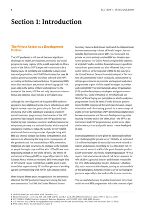 6
The Private Sector as a Development
Partner
The HIV pandemic is still one of the most significant
challenges to health, development, economic and social
progress in many regions of the world, especially in Africa
south of the Sahara. HIV is expected to continue to be a
leading cause of mortality and morbidity in many coun-
tries and populations; the UNAIDS estimates that over 34
million people around the world are infected with HIV2
.
According to the International Labour Organization (ILO)
more than two thirds are persons of working age (15 – 49
years old), in the prime of their working lives3
. In the
context of the above, HIV has not only become an interna-
tional and national issue, but also a workplace issue.
Although the overall growth of the global HIV epidemic
appears to have stabilised, levels of new infections are still
high in various countries, particularly in East and South-
ern Africa. Due to the significant scaling up of antiret-
roviral treatment programmes, the character of the HIV
pandemic has changed. Initially, the HIV pandemic was
treated by high prevalence countries and international de-
velopment partners as a national disaster which required
emergency responses. Today, the decline in HIV-related
deaths and the increasing number of people living with
HIV as a chronic disease has shifted both attention and
resources to addressing the long-term consequences of
the pandemic and the sustainability of HIV prevention,
treatment and care structures. An increase in the number
of people having to cope and live with HIV will have a cor-
responding impact on the world of work. The effects of
antiretroviral therapy (ART) are especially evident in Sub-
Saharan Africa, where an estimated 21% fewer people died
of HIV related causes in 2010 than in 2005, and it is esti-
mated that approximately 25.5 million persons of working
age are currently living with HIV in Sub-Saharan Africa.
Over the past fifteen years, recognition of the detrimental
effects of the HIV pandemic has grown among the busi-
ness community4
. In 1999, the United Nations’ former
Secretary-General Kofi Annan motivated the international
business community to form a Global Compact for sus-
tainable development and, in 2001, he encouraged the
private sector to actively combat HIV as a threat to eco-
nomic progress. His ‘Call to Action’ proposed the creation
of a Global Fund to mobilize financial resources predomi-
nantly from government and also addressed the private
sector to invest in the response to HIV. In the same year
the United Nations General Assembly adopted a ‘Declara-
tion of Commitment’ which included a commitment by
African governments to promote and support workplace
programmes as part of their overall strategies to prevent
and control HIV. The International Labour Organisation
(ILO) provided employers, employees and governments
with the ‘ILO Code of Practice on HIV/AIDS and the
World of Work’, laying out principles on which workplace
programmes should be based. For the German govern-
ment, the HIV response at the workplace became a major
orientation and a first testing ground for a new concept of
public-private partnerships (PPP) promoting collaboration
between companies and German development agencies.
Starting from the end of the 1990s, both – the PPP as an
instrument and HIV programmes as a joint social objec-
tive between private and public sector – were developed
in step.
Increasing attention is now given to additional health is-
sues challenging the private sector. Globally, an estimated
2.3 million employees die annually from work-related ac-
cidents and diseases. According to ILO, this death toll cre-
ates costs of as much as 4% of the gross domestic product
(GDP) worldwide5
. The World Health Organisation (WHO)
reports that selected work-related risk factors account for
40% of all occupational injuries and diseases responsible
for 1.5% of the total global burden of disease.6
Addition-
ally, non-communicable diseases, costing an estimated 4%
of the global gross domestic product, are of increasing im-
portance, especially to low and middle income countries.
The successful advocacy for global investment in vertical,
multi-sectoral HIV programmes led to the creation of pol-
Section 1: Introduction
Section 1: Introduction
2 UNAIDS Report on the Global AIDS Epidemic 2011.
3 Recommendation concerning HIV and AIDS and the world of work, (No.200) International Labour Office, Geneva, 2010
4 WEF (2006) A Global Business Review of Business Response to HIV/AIDS 2005-2006, WEF, Geneva.
5 ILO internet: http://www.ilo.org/global/topics/safety-and-health-at-work/lang--en/index.htm (Accessed Jan 23, 2012)
6 WHO (2002) World Health Report, Chapter 4
 