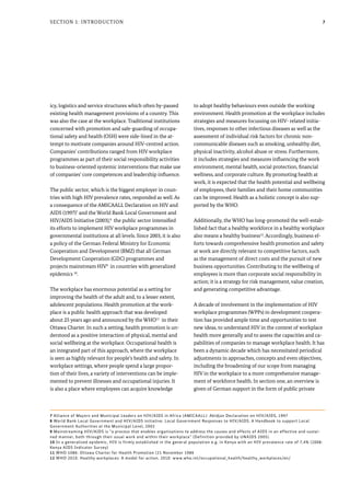 7Section 1: Introduction
icy, logistics and service structures which often by-passed
existing health management provisions of a country. This
was also the case at the workplace. Traditional institutions
concerned with promotion and safe-guarding of occupa-
tional safety and health (OSH) were side-lined in the at-
tempt to motivate companies around HIV-centred action.
Companies’ contributions ranged from HIV workplace
programmes as part of their social responsibility activities
to business-oriented systemic interventions that make use
of companies’ core competences and leadership influence.
The public sector, which is the biggest employer in coun-
tries with high HIV prevalence rates, responded as well. As
a consequence of the AMICAALL Declaration on HIV and
AIDS (1997)7
and the World Bank Local Government and
HIV/AIDS Initiative (2003),8
the public sector intensified
its efforts to implement HIV workplace programmes in
governmental institutions at all levels. Since 2003, it is also
a policy of the German Federal Ministry for Economic
Cooperation and Development (BMZ) that all German
Development Cooperation (GDC) programmes and
projects mainstream HIV9
in countries with generalized
epidemics 10
.
The workplace has enormous potential as a setting for
improving the health of the adult and, to a lesser extent,
adolescent populations. Health promotion at the work-
place is a public health approach that was developed
about 25 years ago and announced by the WHO11
in their
Ottawa Charter. In such a setting, health promotion is un-
derstood as a positive interaction of physical, mental and
social wellbeing at the workplace. Occupational health is
an integrated part of this approach, where the workplace
is seen as highly relevant for people’s health and safety. In
workplace settings, where people spend a large propor-
tion of their lives, a variety of interventions can be imple-
mented to prevent illnesses and occupational injuries. It
is also a place where employees can acquire knowledge
to adopt healthy behaviours even outside the working
environment. Health promotion at the workplace includes
strategies and measures focussing on HIV- related initia-
tives, responses to other infectious diseases as well as the
assessment of individual risk factors for chronic non-
communicable diseases such as smoking, unhealthy diet,
physical inactivity, alcohol abuse or stress. Furthermore,
it includes strategies and measures influencing the work
environment, mental health, social protection, financial
wellness, and corporate culture. By promoting health at
work, it is expected that the health potential and wellbeing
of employees, their families and their home communities
can be improved. Health as a holistic concept is also sup-
ported by the WHO.
Additionally, the WHO has long-promoted the well-estab-
lished fact that a healthy workforce in a healthy workplace
also means a healthy business12
. Accordingly, business ef-
forts towards comprehensive health promotion and safety
at work are directly relevant to competitive factors, such
as the management of direct costs and the pursuit of new
business opportunities. Contributing to the wellbeing of
employees is more than corporate social responsibility in
action; it is a strategy for risk management, value creation,
and generating competitive advantage.
A decade of involvement in the implementation of HIV
workplace programmes (WPPs) in development coopera-
tion has provided ample time and opportunities to test
new ideas, to understand HIV in the context of workplace
health more generally and to assess the capacities and ca-
pabilities of companies to manage workplace health. It has
been a dynamic decade which has necessitated periodical
adjustments in approaches, concepts and even objectives,
including the broadening of our scope from managing
HIV in the workplace to a more comprehensive manage-
ment of workforce health. In section one, an overview is
given of German support in the form of public private
7 Alliance of Mayors and Municipal Leaders on HIV/AIDS in Africa (AMICAALL): Abidjan Declaration on HIV/AIDS, 1997
8 World Bank Local Government and HIV/AIDS initiative: Local Government Responses to HIV/AIDS. A Handbook to support Local
Government Authorities at the Municipal Level, 2003
9 Mainstreaming HIV/AIDS is “a process that enables organisations to address the causes and effects of AIDS in an effective and sustai-
ned manner, both through their usual work and within their workplace” (Definition provided by UNAIDS 2005).
10 In a generalized epidemic, HIV is firmly established in the general population e.g. in Kenya with an HIV prevalence rate of 7,4% (2008:
Kenya AIDS Indicator Survey)
11 WHO 1086: Ottawa Charter for Health Promotion (21 November 1986
12 WHO 2010: Healthy workplaces: A model for action. 2010: www.who.int/occupational_health/healthy_workplaces/en/
 