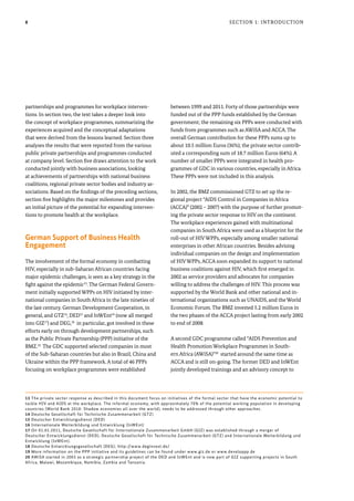 8
partnerships and programmes for workplace interven-
tions. In section two, the text takes a deeper look into
the concept of workplace programmes, summarizing the
experiences acquired and the conceptual adaptations
that were derived from the lessons learned. Section three
analyses the results that were reported from the various
public private partnerships and programmes conducted
at company level. Section five draws attention to the work
conducted jointly with business associations, looking
at achievements of partnerships with national business
coalitions, regional private sector bodies and industry as-
sociations. Based on the findings of the preceding sections,
section five highlights the major milestones and provides
an initial picture of the potential for expanding interven-
tions to promote health at the workplace.
German Support of Business Health
Engagement
The involvement of the formal economy in combatting
HIV, especially in sub-Saharan African countries facing
major epidemic challenges, is seen as a key strategy in the
fight against the epidemic13
. The German Federal Govern-
ment initially supported WPPs on HIV initiated by inter-
national companies in South Africa in the late nineties of
the last century. German Development Cooperation, in
general, and GTZ14
, DED15
and InWEnt16
(now all merged
into GIZ17
) and DEG,18
in particular, got involved in these
efforts early on through development partnerships, such
as the Public Private Partnership (PPP) initiative of the
BMZ.19
The GDC supported selected companies in most
of the Sub-Saharan countries but also in Brazil, China and
Ukraine within the PPP framework. A total of 46 PPPs
focusing on workplace programmes were established
between 1999 and 2011. Forty of those partnerships were
funded out of the PPP funds established by the German
government; the remaining six PPPs were conducted with
funds from programmes such as AWiSA and ACCA. The
overall German contribution for these PPPs sums up to
about 10.5 million Euros (36%); the private sector contrib-
uted a corresponding sum of 18.7 million Euros (64%). A
number of smaller PPPs were integrated in health pro-
grammes of GDC in various countries, especially in Africa.
These PPPs were not included in this analysis.
In 2002, the BMZ commissioned GTZ to set up the re-
gional project “AIDS Control in Companies in Africa
(ACCA)” (2002 – 2007) with the purpose of further promot-
ing the private sector response to HIV on the continent.
The workplace experiences gained with multinational
companies in South Africa were used as a blueprint for the
roll-out of HIV WPPs, especially among smaller national
enterprises in other African countries. Besides advising
individual companies on the design and implementation
of HIV WPPs, ACCA soon expanded its support to national
business coalitions against HIV, which first emerged in
2002 as service providers and advocates for companies
willing to address the challenges of HIV. This process was
supported by the World Bank and other national and in-
ternational organizations such as UNAIDS, and the World
Economic Forum. The BMZ invested 5.2 million Euros in
the two phases of the ACCA project lasting from early 2002
to end of 2008.
A second GDC programme called “AIDS Prevention and
Health Promotion Workplace Programmes in South-
ern Africa (AWiSA)”20
started around the same time as
ACCA and is still on-going. The former DED and InWEnt
jointly developed trainings and an advisory concept to
Section 1: Introduction
13 The private sector response as described in this document focus on initiatives of the formal sector that have the economic potential to
tackle HIV and AIDS at the workplace. The informal economy, with approximately 70% of the potential working population in developing
countries (World Bank 2010: Shadow economies all over the world), needs to be addressed through other approaches.
14 Deutsche Gesellschaft für Technische Zusammenarbeit (GTZ)
15 Deutscher Entwicklungsdienst (DED)
16 Internationale Weiterbildung und Entwicklung (InWEnt)
17 On 01.01.2011, Deutsche Gesellschaft für Internationale Zusammenarbeit GmbH (GIZ) was established through a merger of
Deutscher Entwicklungsdienst (DED), Deutsche Gesellschaft für Technische Zusammenarbeit (GTZ) and Internationale Weiterbildung und
Entwicklung (InWEnt).
18 Deutsche Entwicklungsgesellschaft (DEG); http://www.deginvest.de/
19 More information on the PPP initiative and its guidelines can be found under www.giz.de or www.developpp.de
20 AWiSA started in 2003 as a strategic partnership project of the DED and InWEnt and is now part of GIZ supporting projects in South
Africa, Malawi, Mozambique, Namibia, Zambia and Tanzania.
 