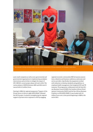 9
assist small companies as well as non-governmental and
governmental organisations in implementing workplace
interventions and activities to mitigate the impact of
HIV. AWiSA’s current project phase will end in 2012. The
various phases of AWiSA between 2003 and 2012 were fi-
nanced with 4.3 million Euros.
Starting in 2008, the regional programme “Support of the
Private Sector in Africa to fight AIDS (SPAA)” followed
the ACCA project. It aimed at strengthening the regional
support of private sector responses to HIV by engaging
regional economic communities (RECs), business associa-
tions, industries and business coalitions as advocates and
service providers. Specifically, the programme worked
with industries to develop standards and guidelines on
employee health management that integrated HIV and TB
measures. The programme collaborated with the East Afri-
can Business Council (EABC), the Southern African Devel-
opment Community (SADC) and the Pan-African Business
Coalition on HIV/AIDS (PABC). It was funded with 3.0
million Euros over a time period beginning in 2008 to the
end of 2011.
Section 1: Introduction
Peer educator training covering condom use and condom presentation in Formex Industries, Port Elizabeth, South Africa
 