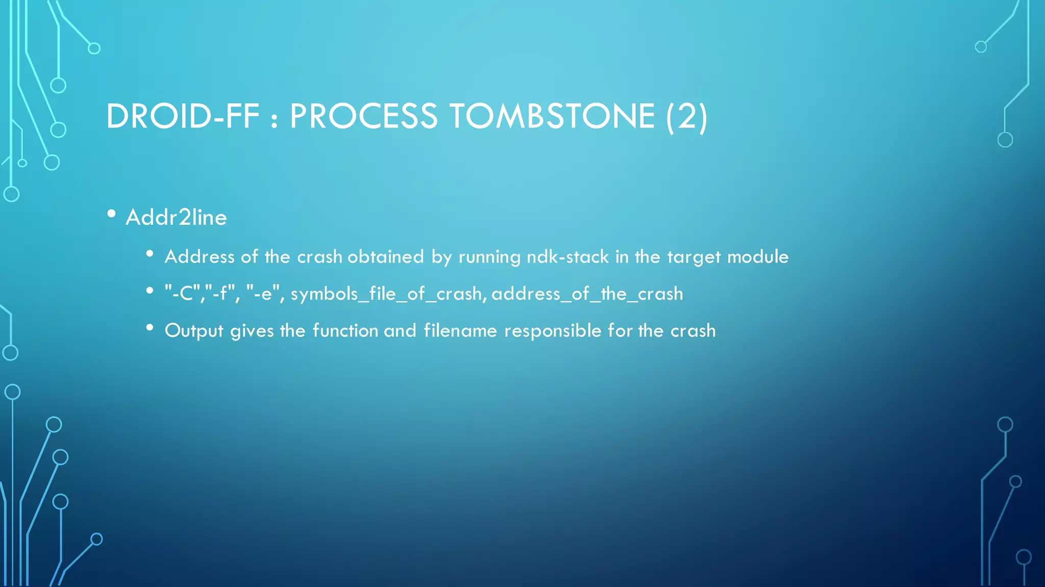 DROID-FF : PROCESS TOMBSTONE (2)
• Addr2line
• Address of the crash obtained by running ndk-stack in the target module
• "-C","-f", "-e", symbols_file_of_crash, address_of_the_crash
• Output gives the function and filename responsible for the crash
 