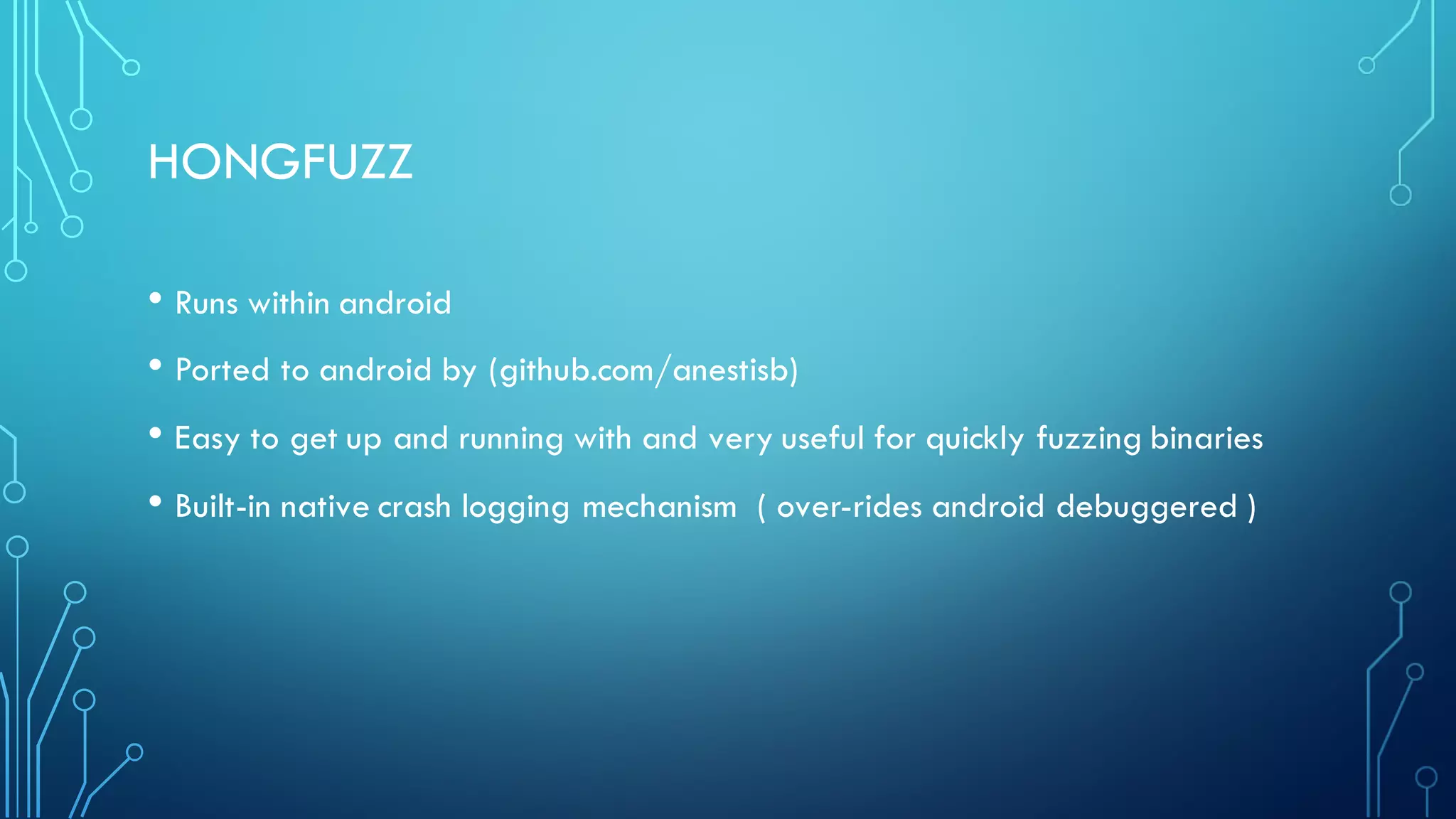 HONGFUZZ
• Runs within android
• Ported to android by (github.com/anestisb)
• Easy to get up and running with and very useful for quickly fuzzing binaries
• Built-in native crash logging mechanism ( over-rides android debuggered )
 