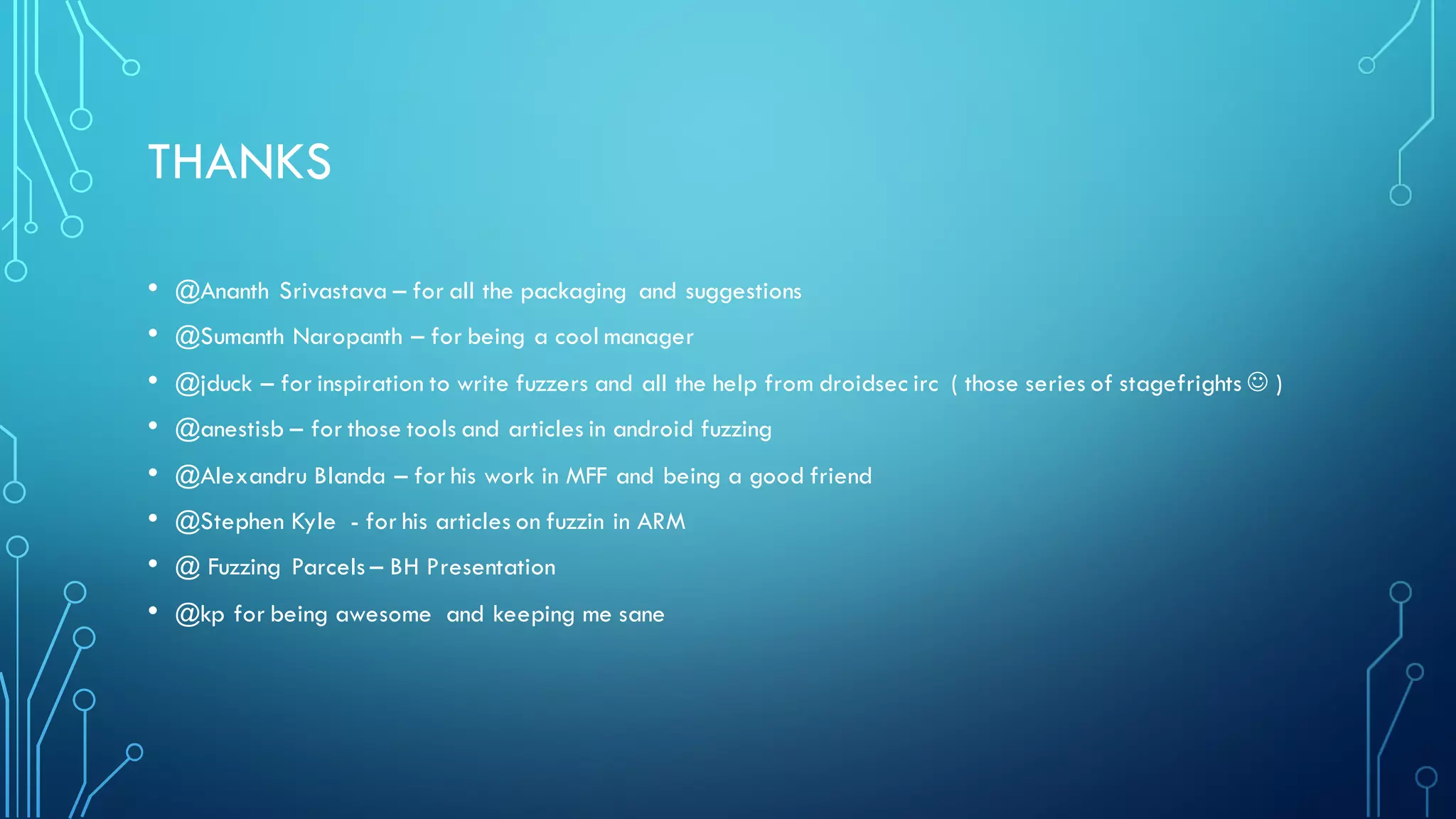 THANKS
• @Ananth Srivastava – for all the packaging and suggestions
• @Sumanth Naropanth – for being a cool manager
• @jduck – for inspiration to write fuzzers and all the help from droidsec irc ( those series of stagefrights J )
• @anestisb – for those tools and articles in android fuzzing
• @Alexandru Blanda – for his work in MFF and being a good friend
• @Stephen Kyle - for his articles on fuzzin in ARM
• @ Fuzzing Parcels – BH Presentation
• @kp for being awesome and keeping me sane
 