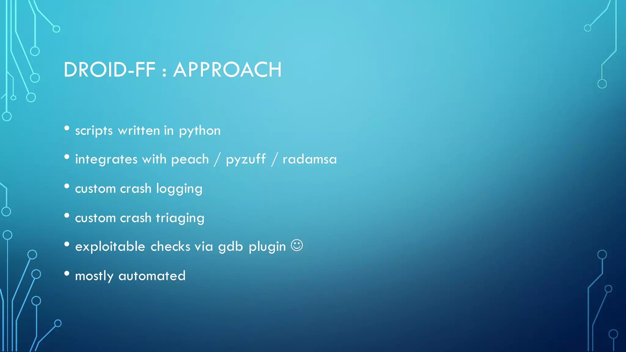 DROID-FF : APPROACH
• scripts written in python
• integrates with peach / pyzuff / radamsa
• custom crash logging
• custom crash triaging
• exploitable checks via gdb plugin J
• mostly automated
 