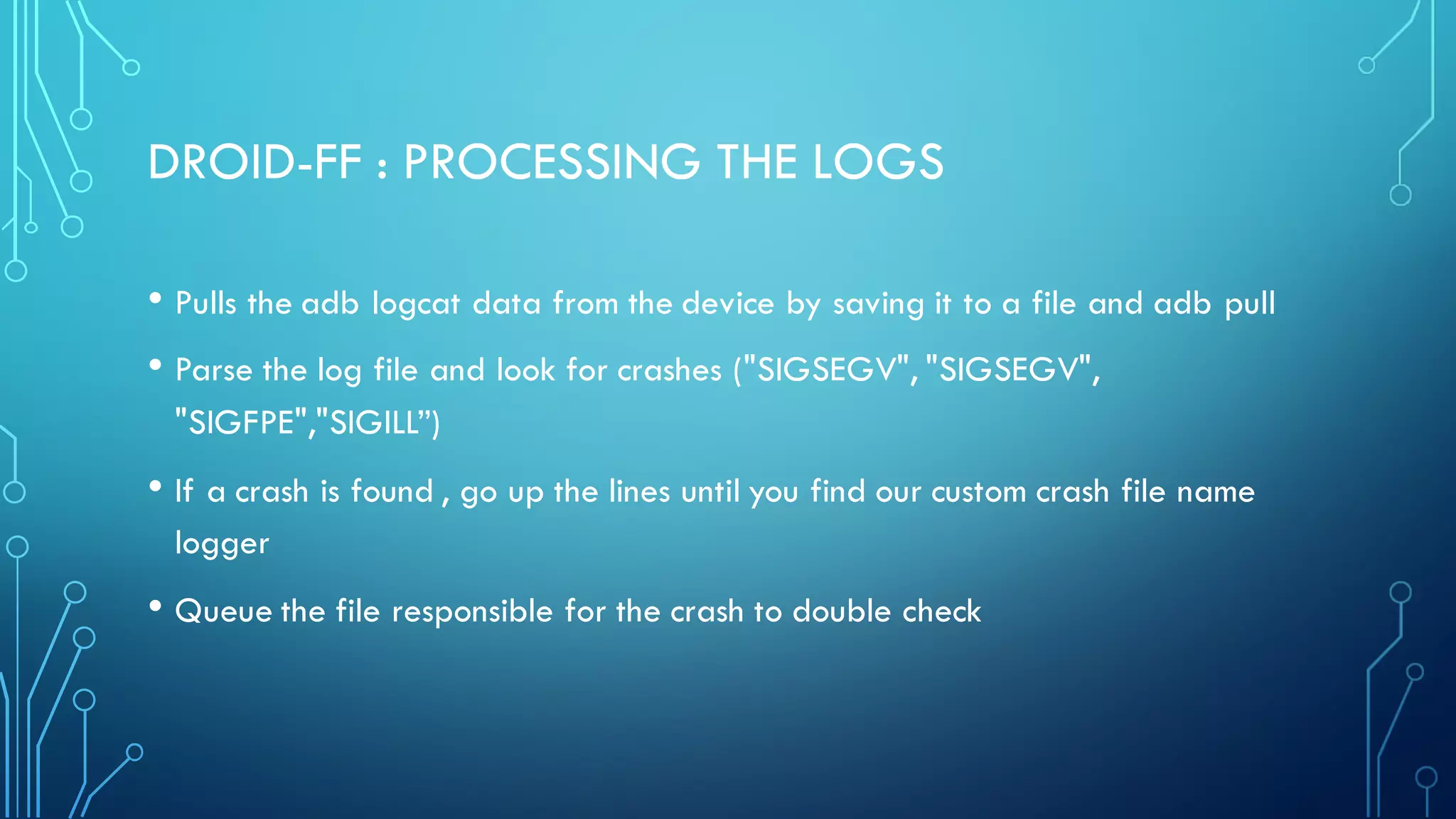 DROID-FF : PROCESSING THE LOGS
• Pulls the adb logcat data from the device by saving it to a file and adb pull
• Parse the log file and look for crashes ("SIGSEGV", "SIGSEGV",
"SIGFPE","SIGILL”)
• If a crash is found , go up the lines until you find our custom crash file name
logger
• Queue the file responsible for the crash to double check
 
