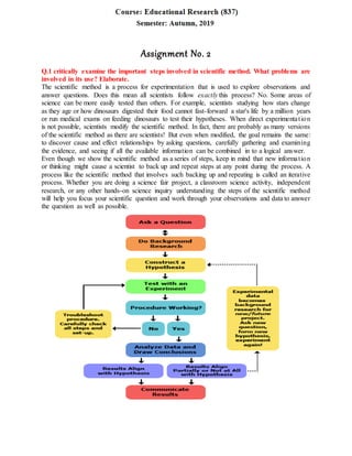 Assignment No. 2
Q.1 critically examine the important steps involved in scientific method. What problems are
involved in its use? Elaborate.
The scientific method is a process for experimentation that is used to explore observations and
answer questions. Does this mean all scientists follow exactly this process? No. Some areas of
science can be more easily tested than others. For example, scientists studying how stars change
as they age or how dinosaurs digested their food cannot fast-forward a star's life by a million years
or run medical exams on feeding dinosaurs to test their hypotheses. When direct experimentation
is not possible, scientists modify the scientific method. In fact, there are probably as many versions
of the scientific method as there are scientists! But even when modified, the goal remains the same:
to discover cause and effect relationships by asking questions, carefully gathering and examining
the evidence, and seeing if all the available information can be combined in to a logical answer.
Even though we show the scientific method as a series of steps, keep in mind that new information
or thinking might cause a scientist to back up and repeat steps at any point during the process. A
process like the scientific method that involves such backing up and repeating is called an iterative
process. Whether you are doing a science fair project, a classroom science activity, independent
research, or any other hands-on science inquiry understanding the steps of the scientific method
will help you focus your scientific question and work through your observations and data to answer
the question as well as possible.
 