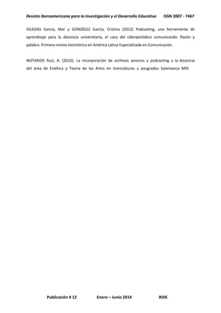 Revista Iberoamericana para la Investigación y el Desarrollo Educativo ISSN 2007 - 7467
Publicación # 12 Enero – Junio 2014 RIDE
IGLESIAS García, Mar y GONZÁLEZ García, Cristina (2012) Podcasting, una herramienta de
aprendizaje para la docencia universitaria, el caso del ciberperiódico comunicando. Razón y
palabra. Primera revista electrónica en América Latina Especializada en Comunicación.
NOTARIOS Ruiz, A. (2010). La incorporación de archivos sonoros y podcasting a la docencia
del área de Estética y Teoría de las Artes en licenciaturas y posgrados. Salamanca: MID
 