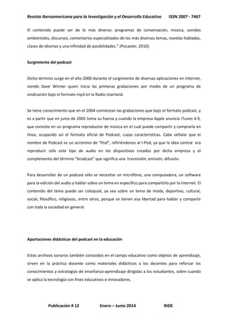 Revista Iberoamericana para la Investigación y el Desarrollo Educativo ISSN 2007 - 7467
Publicación # 12 Enero – Junio 2014 RIDE
El contenido puede ser de lo más diverso: programas de conversación, música, sonidos
ambientales, discursos, comentarios especializados de los más diversos temas, novelas habladas,
clases de idiomas y una infinidad de posibilidades.” (Pocaster, 2010).
Surgimiento del podcast
Dicho término surge en el año 2000 durante el surgimiento de diversas aplicaciones en Internet,
siendo Dave Winner quien inicia las primeras grabaciones por medio de un programa de
sindicación bajo el formato mp3 en la Radio Userland.
Se tiene conocimiento que en el 2004 comienzan las grabaciones que bajo el formato podcast, y
es a partir que en junio de 2005 toma su fuerza y cuando la empresa Apple anuncia iTunes 4.9,
que consiste en un programa reproductor de música en el cual puede compartir y comprarla en
línea, ocupando así el formato oficial de Podcast, cuyas características. Cabe señalar que el
nombre de Podcast es un acrónimo de “Pod”, refiriéndonos al I-Pod, ya que la idea central era
reproducir sólo este tipo de audio en los dispositivos creados por dicha empresa y el
complemento del término “brodcast” que significa una trasmisión, emisión, difusión.
Para desarrollar de un podcast sólo se necesitar un micrófono, una computadora, un software
para la edición del audio y hablar sobre un tema en específico para compartirlo por la internet. El
contenido del tema puede ser coloquial, ya sea sobre un tema de moda, deportivo, cultural,
social, filosófico, religiosos, entre otros, porque se tienen esa libertad para hablar y compartir
con toda la sociedad en general.
Aportaciones didácticas del podcast en la educación
Estos archivos sonoros también conocidos en el campo educativo como objetos de aprendizaje,
sirven en la práctica docente como materiales didácticos a los docentes para reforzar los
conocimientos y estrategias de enseñanza-aprendizaje dirigidas a los estudiantes, sobre cuando
se aplica la tecnología con fines educativos e innovadores.
 