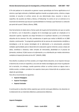 Revista Iberoamericana para la Investigación y el Desarrollo Educativo ISSN 2007 - 7467
Publicación # 12 Enero – Junio 2014 RIDE
El fin del podcast en la educación es generar nuevos aprendizajes de forma significativa en el
alumno y que logre estimular y habilidad cognitiva creando sus propios juicios, criterios y mapas
mentales al escuchar el archivo sonoro de una determinada clase, resumen o tarea en
específico. De acuerdo con Nieto y Alonso, el Podcasting “se centra en ser un estímulo en la
trasmisión de elementos que buscan la perdurabilidad en el tiempo y que favorecen su selección
por parte del usuario” (Nieto y Alonso, 2008).
Esta herramienta sin duda viene a formar parte de la gama de herramientas con que se cuenta
en Internet y con el desarrollo y progreso de la tecnología que puede ser empleada en la
educación superior, logrando una etapa formativa en el quehacer docente y en la formación
educativa de los alumnos. Por ello, consideramos el aporte que realiza la ANUIES en el 2000
citando a continuación: “La progresión geométrica de los acervos de conocimientos científicos y
tecnológicos y de las nuevas tecnologías de la información y la comunicación, presentan
múltiples oportunidades para el desarrollo de la educación superior (Internet, acceso a bases de
datos, enseñanza a distancia, redes virtuales de intercambio, flexibilidad en el proceso de
formación, etcétera). El fácil acceso a la información y a su distribución por medios electrónicos
multiplica el impacto formativo de las IES.” (ANUIES, 2000)
Para diseñar un podcast con fines sociales y sin ningún efecto educativo, no se requiere más que
el dominio de un tema en específico y una serie de medios tecnológicos para iniciar la grabación
de la narración, sin embargo, cuando queremos utilizar un archivo sonoro en alguna clase o
ámbito escolar, se deben considerar tres aspectos claves para el desarrollo de un podcast como
objeto de aprendizaje.
Para ello se recomiendan los siguientes:
 Aspecto Pedagógico
 Aspecto Tecnológico
 Aspecto Evaluador
A continuación se describen dichos aspectos que servirán como guía didáctica a los docentes en
la elaboración de sus materiales didácticos y planeaciones didácticas.
Aspecto Pedagógico
 