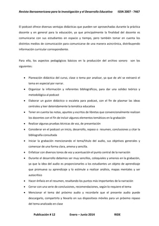 Revista Iberoamericana para la Investigación y el Desarrollo Educativo ISSN 2007 - 7467
Publicación # 12 Enero – Junio 2014 RIDE
El podcast ofrece diversas ventajas didácticas que pueden ser aprovechadas durante la práctica
docente y en general para la educación, ya que principalmente la finalidad del docente es
comunicarse con sus estudiantes en espacio y tiempo, pero también tomar en cuenta los
distintos medios de comunicación para comunicarse de una manera asincrónica, distribuyendo
información curricular correspondiente.
Para ello, los aspectos pedagógicos básicos en la producción del archivo sonoro son los
siguientes:
 Planeación didáctica del curso, clase o tema por analizar, ya que de ahí se extraerá el
tema en especial por narrar.
 Organizar la información y referentes bibliográficos, para dar una solidez teórico y
metodológica al podcast
 Elaborar un guion didáctico o escaleta para podcast, con el fin de plasmar las ideas
centrales y leer detenidamente la temática educativa
 Tener en cuenta las notas, apuntes y escritos de libretas que convencionalmente realizan
los docentes con el fin de incluir algunos elementos temáticos en la grabación
 Realizar algunas pruebas técnicas de voz, de presentación
 Considerar en el podcast un inicio, desarrollo, repaso o resumen, conclusiones y citar la
bibliografía consultada
 Iniciar la grabación mencionando el tema/titulo del audio, sus objetivos generales y
comenzar de una forma clara, amena y sencilla.
 Enfatizar con diversos tonos de voz y acentuación el punto central de la narración
 Durante el desarrollo debemos ser muy sencillos, coloquiales y amenos en la grabación,
ya que la idea del audio es proporcionarles a los estudiantes un objeto de aprendizaje
que promueva su aprendizaje y lo estimule a realizar análisis, mapas mentales y ser
autocrítico
 Hacer énfasis en el resumen, resaltando los puntos más importantes de la narración
 Cerrar con una serie de conclusiones, recomendaciones, según lo requiere el tema
 Mencionar el tema del próximo audio y recordarle que el presente audio puede
descargarlo, compartirlo y llevarlo en sus dispositivos móviles para un próximo repaso
del tema analizado en clase
 