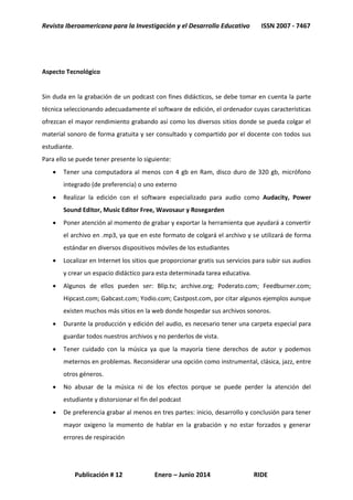 Revista Iberoamericana para la Investigación y el Desarrollo Educativo ISSN 2007 - 7467
Publicación # 12 Enero – Junio 2014 RIDE
Aspecto Tecnológico
Sin duda en la grabación de un podcast con fines didácticos, se debe tomar en cuenta la parte
técnica seleccionando adecuadamente el software de edición, el ordenador cuyas características
ofrezcan el mayor rendimiento grabando así como los diversos sitios donde se pueda colgar el
material sonoro de forma gratuita y ser consultado y compartido por el docente con todos sus
estudiante.
Para ello se puede tener presente lo siguiente:
 Tener una computadora al menos con 4 gb en Ram, disco duro de 320 gb, micrófono
integrado (de preferencia) o uno externo
 Realizar la edición con el software especializado para audio como Audacity, Power
Sound Editor, Music Editor Free, Wavosaur y Rosegarden
 Poner atención al momento de grabar y exportar la herramienta que ayudará a convertir
el archivo en .mp3, ya que en este formato de colgará el archivo y se utilizará de forma
estándar en diversos dispositivos móviles de los estudiantes
 Localizar en Internet los sitios que proporcionar gratis sus servicios para subir sus audios
y crear un espacio didáctico para esta determinada tarea educativa.
 Algunos de ellos pueden ser: Blip.tv; archive.org; Poderato.com; Feedburner.com;
Hipcast.com; Gabcast.com; Yodio.com; Castpost.com, por citar algunos ejemplos aunque
existen muchos más sitios en la web donde hospedar sus archivos sonoros.
 Durante la producción y edición del audio, es necesario tener una carpeta especial para
guardar todos nuestros archivos y no perderlos de vista.
 Tener cuidado con la música ya que la mayoría tiene derechos de autor y podemos
meternos en problemas. Reconsiderar una opción como instrumental, clásica, jazz, entre
otros géneros.
 No abusar de la música ni de los efectos porque se puede perder la atención del
estudiante y distorsionar el fin del podcast
 De preferencia grabar al menos en tres partes: inicio, desarrollo y conclusión para tener
mayor oxigeno la momento de hablar en la grabación y no estar forzados y generar
errores de respiración
 