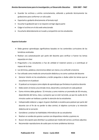 Revista Iberoamericana para la Investigación y el Desarrollo Educativo ISSN 2007 - 7467
Publicación # 12 Enero – Junio 2014 RIDE
 Guardar los archivos y unirlos correctamente, editando y puliendo técnicamente las
grabaciones para conformar un solo audio
 Exportarlo o grabarlo directamente al formato mp3
 Escuchar la grabación por si se requiere corregir alguna parte
 Colgar el archivo en el sitio web seleccionado
 Escucharlo detenidamente en la web y compartirlo con los estudiantes
Aspecto Evaluador
 Debe generar aprendizajes significativos basados en los contenidos curriculares de las
temáticas analizadas
 Realizar una autoevaluación por parte del docente para verificar si fueron los temas
expuestos en clase
 Preguntarle a los estudiantes si fue de utilidad el material sonoro y si contribuyó al
repaso de la clase
 Los términos, palabras y tecnicismos deben ser claros y no confundir al alumno
 Fue utilizado como medio de comunicación didáctica y no como sustituto del docente
 Generar interés en los estudiantes y recibir preguntas o dudas sobre los temas que se
escucharon en el podcast
 El podcast se incorpora como objeto de aprendizaje que fortalezca la práctica docente
 Debe existir al menos una entrada-inicio, desarrollo y conclusión en cada podcast
 Como mínimo debe grabarse 15 minutos y como máximo un promedio de 30 minutos,
dependiendo del tema, clase, o proyecto que se esté narrando, ya que los audio de 31
minutos suelen ser tediosos y perder la atención de los estudiantes
 Indispensable elaborar y seguir el guion diseñado o escaleta para podcast por parte del
docente con el fin de no perder la idea central, el objetivo curricular y la intención
didáctica de la narración
 Considerar y analizar las habilidades informáticas de sus estudiantes
 Realizar un sondeo de quienes cuentan con dispositivos móviles y quienes no
 Buscar otra opción para distribuir sus podcast por medio del correo y archivos adjuntos
 Recomendar reproductores de audio para no tener problemas técnicos
 