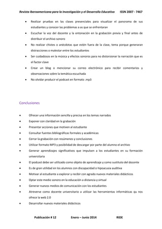 Revista Iberoamericana para la Investigación y el Desarrollo Educativo ISSN 2007 - 7467
Publicación # 12 Enero – Junio 2014 RIDE
 Realizar pruebas en las clases presenciales para visualizar el panorama de sus
estudiantes y conocer las problemas a as que se enfrentaran
 Escuchar la voz del docente y la entonación en la grabación previa y final antes de
distribuir el archivo sonoro
 No realizar chistes o anécdotas que estén fuera de la clase, tema porque generaran
distracciones o malestar entre los estudiantes
 Ser cuidadosos en la música y efectos sonoros para no distorsionar la narración que es
el factor clave
 Crear un blog o mencionar su correo electrónico para recibir comentarios y
observaciones sobre la temática escuchada
 No olvidar producir el podcast en formato .mp3
Conclusiones
 Ofrecer una información sencilla y precisa en los temas narrados
 Exponer con claridad en la grabación
 Presentar acciones que motiven al estudiante
 Consultar fuentes bibliográficas formales y académicas
 Cerrar la grabación con resúmenes y conclusiones
 Utilizar formato MP3 y posibilidad de descargar por parte del alumno el archivo
 Generar aprendizajes significativos que impulsen a los estudiantes en su formación
universitaria
 El podcast debe ser utilizado como objeto de aprendizaje y como sustituto del docente
 Es de gran utilidad en los alumnos con discapacidad o hipoacusia auditiva
 Motivar al estudiante a explorar y recibir con agrado nuevos materiales didácticos
 Optar este medio sonoro en la educación a distancia y virtual
 Generar nuevos medios de comunicación con los estudiantes
 Atreverse como docente universitario a utilizar las herramientas informáticas qu nos
ofrece la web 2.0
 Desarrollar nuevos materiales didácticos
 