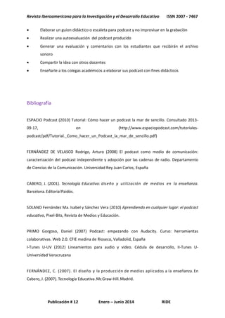 Revista Iberoamericana para la Investigación y el Desarrollo Educativo ISSN 2007 - 7467
Publicación # 12 Enero – Junio 2014 RIDE
 Elaborar un guion didáctico o escaleta para podcast y no improvisar en la grabación
 Realizar una autoevaluación del podcast producido
 Generar una evaluación y comentarios con los estudiantes que recibirán el archivo
sonoro
 Compartir la idea con otros docentes
 Enseñarle a los colegas académicos a elaborar sus podcast con fines didácticos
Bibliografía
ESPACIO Podcast (2010) Tutorial: Cómo hacer un podcast la mar de sencillo. Consultado 2013-
09-17, en (http://www.espaciopodcast.com/tutoriales-
podcast/pdf/Tutorial._Como_hacer_un_Podcast_la_mar_de_sencillo.pdf)
FERNÁNDEZ DE VELASCO Rodrigo, Arturo (2008) El podcast como medio de comunicación:
caracterización del podcast independiente y adopción por las cadenas de radio. Departamento
de Ciencias de la Comunicación. Universidad Rey Juan Carlos, España
CABERO, J. (2001). Tecnología Educativa: diseño y utilización de medios en la enseñanza.
Barcelona.EditorialPaidós.
SOLANO Fernández Ma. Isabel y Sánchez Vera (2010) Aprendiendo en cualquier lugar: el podcast
educativo, Pixel-Bits, Revista de Medios y Educación.
PRIMO Gorgoso, Daniel (2007) Podcast: empezando con Audacity. Curso: herramientas
colaborativas. Web 2.0. CFIE medina de Rioseco, Valladolid, España
I-Tunes U-UV (2012) Lineamientos para audio y video. Cédula de desarrollo, II-Tunes U-
Universidad Veracruzana
FERNÁNDEZ, C. (2007). El diseño y la producción de medios aplicados a la enseñanza. En
Cabero, J. (2007). Tecnología Educativa.McGraw-Hill.Madrid.
 