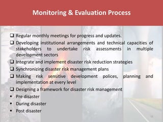 Disaster & Climate Resilience Improvement Project
 Regular monthly meetings for progress and updates.
 Developing institutional arrangements and technical capacities of
stakeholders to undertake risk assessments in multiple
development sectors
 Integrate and implement disaster risk reduction strategies
 Synchronizing disaster risk management plans
 Making risk sensitive development polices, planning and
implementation at every level
 Designing a framework for disaster risk management
 Pre disaster
 During disaster
 Post disaster
Monitoring & Evaluation Process
11
 