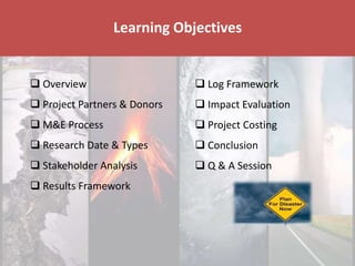 Disaster & Climate Resilience Improvement Project
Learning Objectives
 Overview
 Project Partners & Donors
 M&E Process
 Research Date & Types
 Stakeholder Analysis
 Results Framework
 Log Framework
 Impact Evaluation
 Project Costing
 Conclusion
 Q & A Session
 