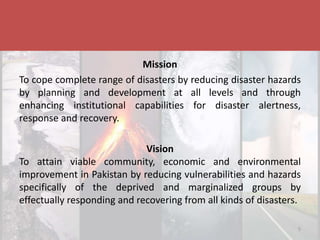 Disaster & Climate Resilience Improvement Project
Mission
To cope complete range of disasters by reducing disaster hazards
by planning and development at all levels and through
enhancing institutional capabilities for disaster alertness,
response and recovery.
Vision
To attain viable community, economic and environmental
improvement in Pakistan by reducing vulnerabilities and hazards
specifically of the deprived and marginalized groups by
effectually responding and recovering from all kinds of disasters.
5
 