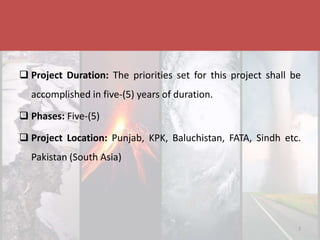 Disaster & Climate Resilience Improvement Project
 Project Duration: The priorities set for this project shall be
accomplished in five-(5) years of duration.
 Phases: Five-(5)
 Project Location: Punjab, KPK, Baluchistan, FATA, Sindh etc.
Pakistan (South Asia)
7
 