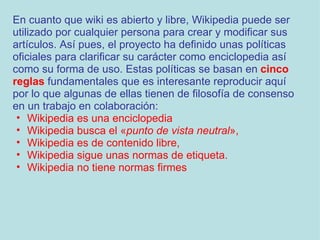 En cuanto que wiki es abierto y libre, Wikipedia puede ser utilizado por cualquier persona para crear y modificar sus artículos. Así pues, el proyecto ha definido unas políticas oficiales para clarificar su carácter como enciclopedia así como su forma de uso. Estas políticas se basan en  cinco reglas  fundamentales que es interesante reproducir aquí por lo que algunas de ellas tienen de filosofía de consenso en un trabajo en colaboración: Wikipedia es una enciclopedia  Wikipedia busca el « punto de vista neutral »,  Wikipedia es de contenido libre,  Wikipedia sigue unas normas de etiqueta.  Wikipedia no tiene normas firmes 