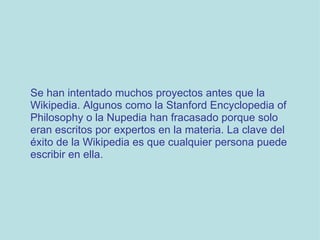 Se han intentado muchos proyectos antes que la Wikipedia. Algunos como la Stanford Encyclopedia of Philosophy o la Nupedia han fracasado porque solo eran escritos por expertos en la materia. La clave del éxito de la Wikipedia es que cualquier persona puede escribir en ella.  