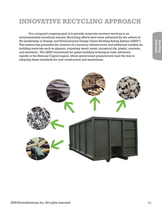 2008 EnviroSolutions, Inc. All rights reserved. 11
Innovative
Recycling
INNOVATIVE RECYCLING APPROACH
Our company’s ongoing goal is to provide materials recovery services in an
environmentally beneficial manner. Recycling efforts have been advanced by the advent of
the Leadership in Energy and Environmental Design Green Building Rating System (LEED®
).
This system has promoted the creation of a recovery infrastructure and additional markets for
building materials such as gypsum, carpeting, wood, metal, acoustical tile, plastic, concrete,
and insulation. The LEED benchmark for green building techniques have advanced
rapidly in the National Capitol region, where government projects have lead the way in
adopting these standards for new construction and renovations.
 