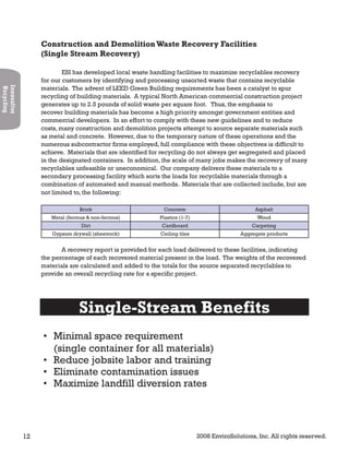 12 2008 EnviroSolutions, Inc. All rights reserved.
Innovative
Recycling
Construction and DemolitionWaste Recovery Facilities
(Single Stream Recovery)
ESI has developed local waste handling facilities to maximize recyclables recovery
for our customers by identifying and processing unsorted waste that contains recyclable
materials. The advent of LEED Green Building requirements has been a catalyst to spur
recycling of building materials. A typical North American commercial construction project
generates up to 2.5 pounds of solid waste per square foot. Thus, the emphasis to
recover building materials has become a high priority amongst government entities and
commercial developers. In an effort to comply with these new guidelines and to reduce
costs, many construction and demolition projects attempt to source separate materials such
as metal and concrete. However, due to the temporary nature of these operations and the
numerous subcontractor firms employed, full compliance with these objectives is difficult to
achieve. Materials that are identified for recycling do not always get segregated and placed
in the designated containers. In addition, the scale of many jobs makes the recovery of many
recyclables unfeasible or uneconomical. Our company delivers these materials to a
secondary processing facility which sorts the loads for recyclable materials through a
combination of automated and manual methods. Materials that are collected include, but are
not limited to, the following:
Brick Concrete Asphalt
Metal (ferrous & non-ferrous) Plastics (1-7) Wood
Dirt Cardboard Carpeting
Gypsum drywall (sheetrock) Ceiling tiles Aggregate products
A recovery report is provided for each load delivered to these facilities, indicating
the percentage of each recovered material present in the load. The weights of the recovered
materials are calculated and added to the totals for the source separated recyclables to
provide an overall recycling rate for a specific project.
Single-Stream Benefits
Minimal space requirement•
(single container for all materials)
Reduce jobsite labor and training•
Eliminate contamination issues•
Maximize landfill diversion rates•
 