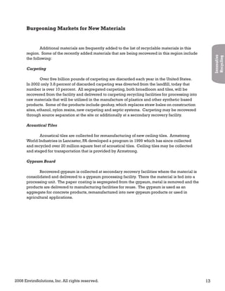 2008 EnviroSolutions, Inc. All rights reserved. 13
Innovative
Recycling
Burgeoning Markets for New Materials
Additional materials are frequently added to the list of recyclable materials in this
region. Some of the recently added materials that are being recovered in this region include
the following:
Carpeting
Over five billion pounds of carpeting are discarded each year in the United States.
In 2002 only 3.8 percent of discarded carpeting was diverted from the landfill, today that
number is over 10 percent. All segregated carpeting, both broadloom and tiles, will be
recovered from the facility and delivered to carpeting recycling facilities for processing into
raw materials that will be utilized in the manufacture of plastics and other synthetic based
products. Some of the products include geohay, which replaces straw bales on construction
sites, ethanol, nylon resins, new carpeting and septic systems. Carpeting may be recovered
through source separation at the site or additionally at a secondary recovery facility.
Acoustical Tiles
Acoustical tiles are collected for remanufacturing of new ceiling tiles. Armstrong
World Industries in Lancaster, PA developed a program in 1999 which has since collected
and recycled over 20 million square feet of acoustical tiles. Ceiling tiles may be collected
and staged for transportation that is provided by Armstrong.
Gypsum Board
Recovered gypsum is collected at secondary recovery facilities where the material is
consolidated and delivered to a gypsum processing facility. There the material is fed into a
processing unit. The paper coating is segregated from the gypsum, metal is removed and the
products are delivered to manufacturing facilities for reuse. The gypsum is used as an
aggregate for concrete products, remanufactured into new gypsum products or used in
agricultural applications.
 
