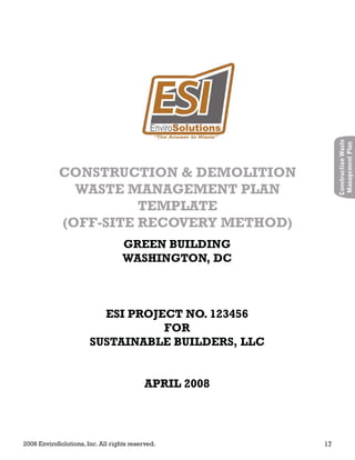 2008 EnviroSolutions, Inc. All rights reserved. 17
ConstructionWaste
ManagementPlan
GREEN BUILDING
WASHINGTON, DC
ESI PROJECT NO. 123456
FOR
SUSTAINABLE BUILDERS, LLC
APRIL 2008
CONSTRUCTION & DEMOLITION
WASTE MANAGEMENT PLAN
TEMPLATE
(OFF-SITE RECOVERY METHOD)
 