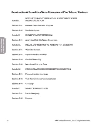 18 2008 EnviroSolutions, Inc. All rights reserved.
ConstructionWaste
ManagementPlan
Article I.
DESCRIPTION OF CONSTRUCTION & DEMOLITION WASTE
MANAGEMENT PLAN
Section 1.01 General Overview and Purpose
Section 1.02 Site Description
Article II. IDENTIFY TARGET MATERIALS
Section 2.01 Analysis of Job Site Waste Generated
Article III. MEANS AND METHODS TO ACHIEVE 75% DIVERSION
Section 3.01 Waste Reduction
Section 3.02 Separation and Delivery
Section 3.03 On-Site Waste Log
Section 3.04 Location of Recycle Area
Article IV. SUBCONTRACTORS REQUIREMENTS ORIENTATION
Section 4.01 Preconstruction Meetings
Section 4.02 Task Requirements/Documentation
Section 4.03 Clean Up
Article V. MONITORING PROGRESS
Section 5.01 Record Keeping
Section 5.02 Reports
Construction & DemolitionWaste Management Plan Table of Contents
 