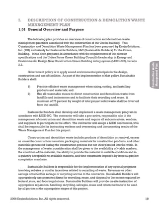 2008 EnviroSolutions, Inc. All rights reserved. 19
ConstructionWaste
ManagementPlan
The following plan provides an overview of construction and demolition waste
management practices associated with the construction of the Green Building. This
Construction and Demolition Waste Management Plan has been prepared by EnviroSolutions,
Inc. (ESI) exclusively for Sustainable Builders, LLC (Sustainable Builders) for the Green
Building. It has been prepared in accordance with the requirements of the contract
specifications and the Unites States Green Building Council’s Leadership in Energy and
Environmental Design New Construction Green Building rating system (LEED-NC), version
2.2.
Government policy is to apply sound environmental principals in the design,
construction and use of facilities. As part of the implementation of that policy, Sustainable
Builders shall:
1) Practice efficient waste management when sizing, cutting, and installing
products and materials; and
2) Use all reasonable means to divert construction and demolition waste from
landfills and incinerators and to facilitate their recycling and reuse. A
minimum of 75 percent by weight of total project solid waste shall be diverted
from the landfill.
Sustainable Builders shall develop and implement a waste management program in
acordance with LEED-NC. The contractor will take a pro-active, responsible role in the
management of construction and demolition waste and require all subcontractors, vendors,
and suppliers to participate in the effort. The contractor will assign a LEED coordinator, who
shall be responsible for instructing workers and overseeing and documenting results of the
Waste Management Plan for this project.
Construction and demolition waste include products of demolition or removal, excess
or unusable construction materials, packaging materials for construction products, and other
materials generated during the construction process but not incorporated into the work. In
the management of waste, consideration shall be given to the availability of viable markets,
the condition of the material, the ability to provide the material in suitable condition and in
a quantity acceptable to available markets, and time constraints imposed by internal project
completion mandates.
Sustainable Builders is responsible for the implementation of any special programs
involving rebates or similar incentives related to recycling of waste. Revenues or other
savings obtained for salvage or recycling accrue to the contractor. Sustainable Builders will
appropriately use permitted firms for recycling, reuse, and disposal to the extent required by
federal, state, and local regulations. Sustainable Builders will provide on-site instruction of
appropriate separation, handling, recycling, salvages, reuse and return methods to be used
by all parties at the appropriate stages of this project.
1.01 General Overview and Purpose
I. DESCRIPTION OF CONSTRUCTION & DEMOLITIONWASTEI. DESCRIPTION OF CONSTRUCTION & DEMOLITIONWASTE
MANAGEMENT PLANMANAGEMENT PLAN
 